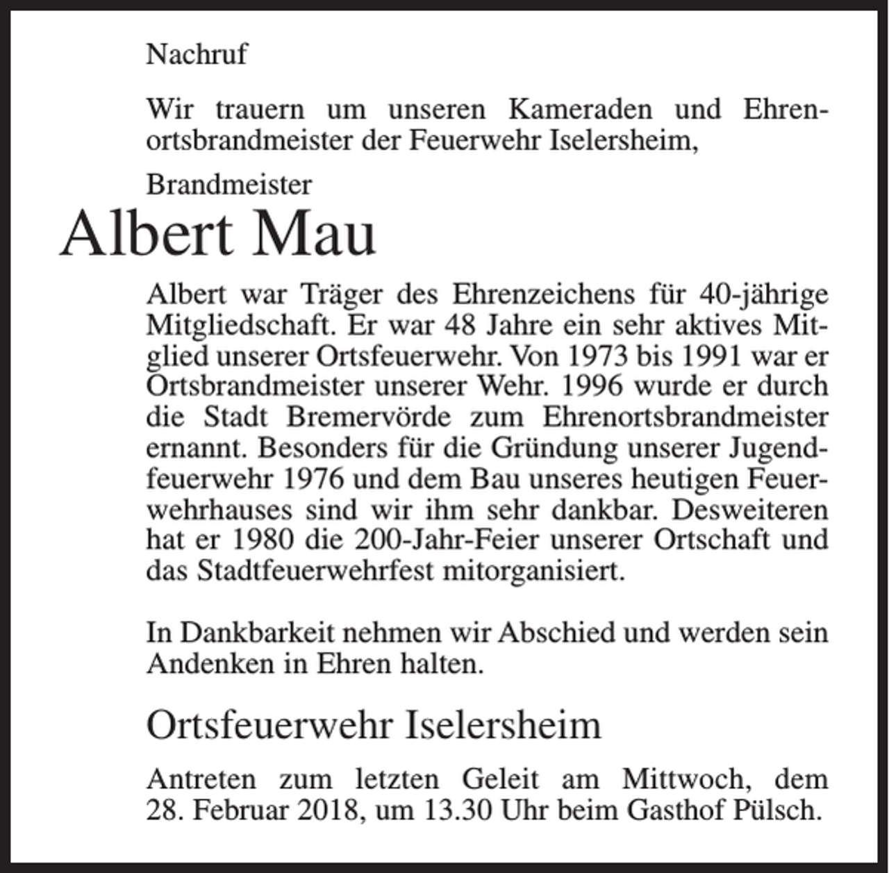 <p>Nachruf<br />Wir trauern um unseren Kameraden und Ehren­<br />ortsbrandmeister der Feuerwehr Iselersheim,<br />Brandmeister</p><p>Albert Mau</p><p>Albert war Träger des Ehrenzeichens für 40-jährige<br />Mitgliedschaft. Er war 48 Jahre ein sehr aktives Mit­<br />glied unserer Ortsfeuerwehr. Von 1973 bis 1991 war er<br />Ortsbrandmeister unserer Wehr. 1996 wurde er durch<br />die Stadt Bremervörde zum Ehrenortsbrandmeister<br />ernannt. Besonders für die Gründung unserer Jugend­<br />feuerwehr 1976 und dem Bau unseres heutigen Feuer­<br />wehrhauses sind wir ihm sehr dankbar. Desweiteren<br />hat er 1980 die 200-Jahr-Feier unserer Ortschaft und<br />das Stadtfeuerwehrfest mitorganisiert.<br />In Dankbarkeit nehmen wir Abschied und werden sein<br />Andenken in Ehren halten.</p><p>Ortsfeuerwehr Iselersheim<br />Antreten zum letzten Geleit am Mittwoch, dem<br />28. Februar 2018, um 13.30 Uhr beim Gasthof Pülsch.</p>