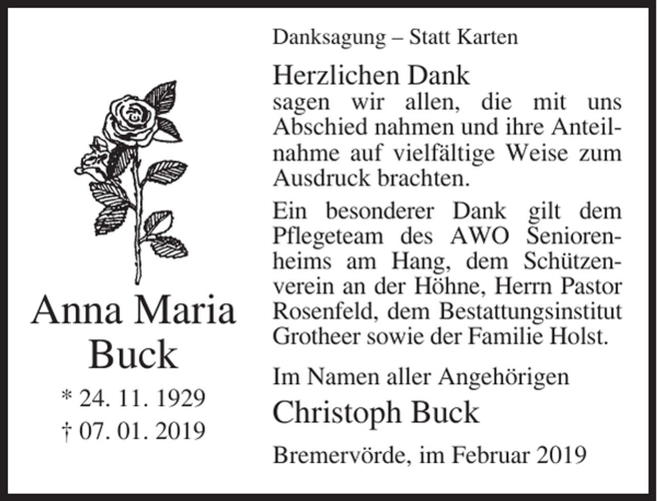 <p>Danksagung – Statt Karten</p><p>Herzlichen Dank</p><p>Anna Maria<br />Buck<br />* 24. 11. 1929<br />† 07. 01. 2019</p><p>sagen wir allen, die mit uns<br />Abschied nahmen und ihre Anteilnahme auf vielfältige Weise zum<br />Ausdruck brachten.<br />Ein besonderer Dank gilt dem<br />Pflegeteam des AWO Seniorenheims am Hang, dem Schützenverein an der Höhne, Herrn Pastor<br />Rosenfeld, dem Bestattungsinstitut<br />Grotheer sowie der Familie Holst.<br />Im Namen aller Angehörigen</p><p>Christoph Buck<br />Bremervörde, im Februar 2019</p>