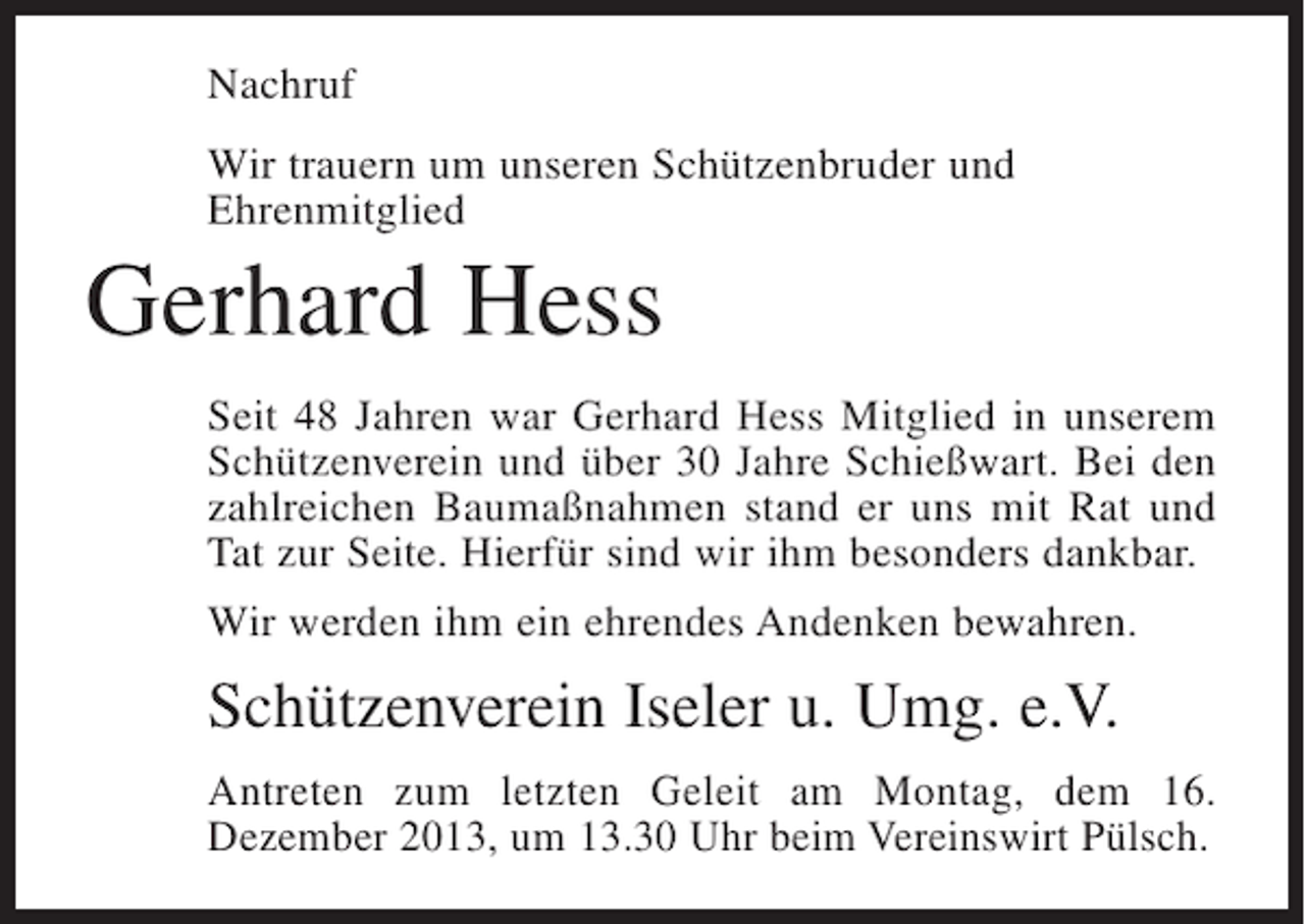 <p>Nachruf<br />Wir trauern um unseren Schützenbruder und<br />Ehrenmitglied</p><p>Gerhard Hess<br />Seit 48 Jahren war Gerhard Hess Mitglied in unserem<br />Schützenverein und über 30 Jahre Schießwart. Bei den<br />zahlreichen Baumaßnahmen stand er uns mit Rat und<br />Tat zur Seite. Hierfür sind wir ihm besonders dankbar.<br />Wir werden ihm ein ehrendes Andenken bewahren.</p><p>Schützenverein Iseler u. Umg. e.V.<br />Antreten zum letzten Geleit am Montag, dem 16.<br />D<br />­ ezember 2013, um 13.30 Uhr beim Vereinswirt Pülsch.</p>