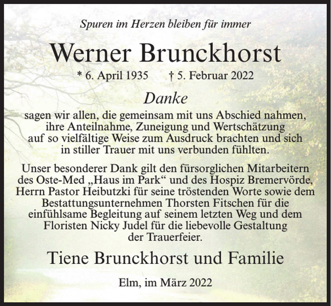 <p>Spuren im Herzen bleiben für immer</p><p>Werner Brunckhorst<br />* 6. April 1935</p><p>† 5. Februar 2022</p><p>Danke<br />sagen wir allen, die gemeinsam mit uns Abschied nahmen,<br />ihre Anteilnahme, Zuneigung und Wertschätzung<br />auf so vielfältige Weise zum Ausdruck brachten und sich<br />in stiller Trauer mit uns verbunden fühlten.<br />Unser besonderer Dank gilt den fürsorglichen Mitarbeitern<br />des Oste-Med „Haus im Park“ und des Hospiz Bremervörde,<br />Herrn Pastor Heibutzki für seine tröstenden Worte sowie dem<br />Bestattungsunternehmen Thorsten Fitschen für die<br />einfühlsame Begleitung auf seinem letzten Weg und dem<br />Floristen Nicky Judel für die liebevolle Gestaltung<br />der Trauerfeier.</p><p>Tiene Brunckhorst und Familie<br />Elm, im März 2022</p>