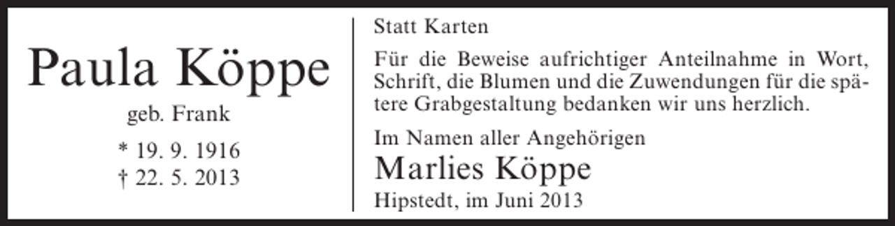 <p>Paula Köppe<br />geb. Frank<br />* 19. 9. 1916<br />† 22. 5. 2013</p><p>Statt Karten<br />Für die Beweise aufrichtiger Anteilnahme in Wort,<br />Schrift, die Blumen und die Zuwendungen für die spätere Grabgestaltung bedanken wir uns herzlich.<br />Im Namen aller Angehörigen</p><p>Marlies Köppe<br />Hipstedt, im Juni 2013</p>