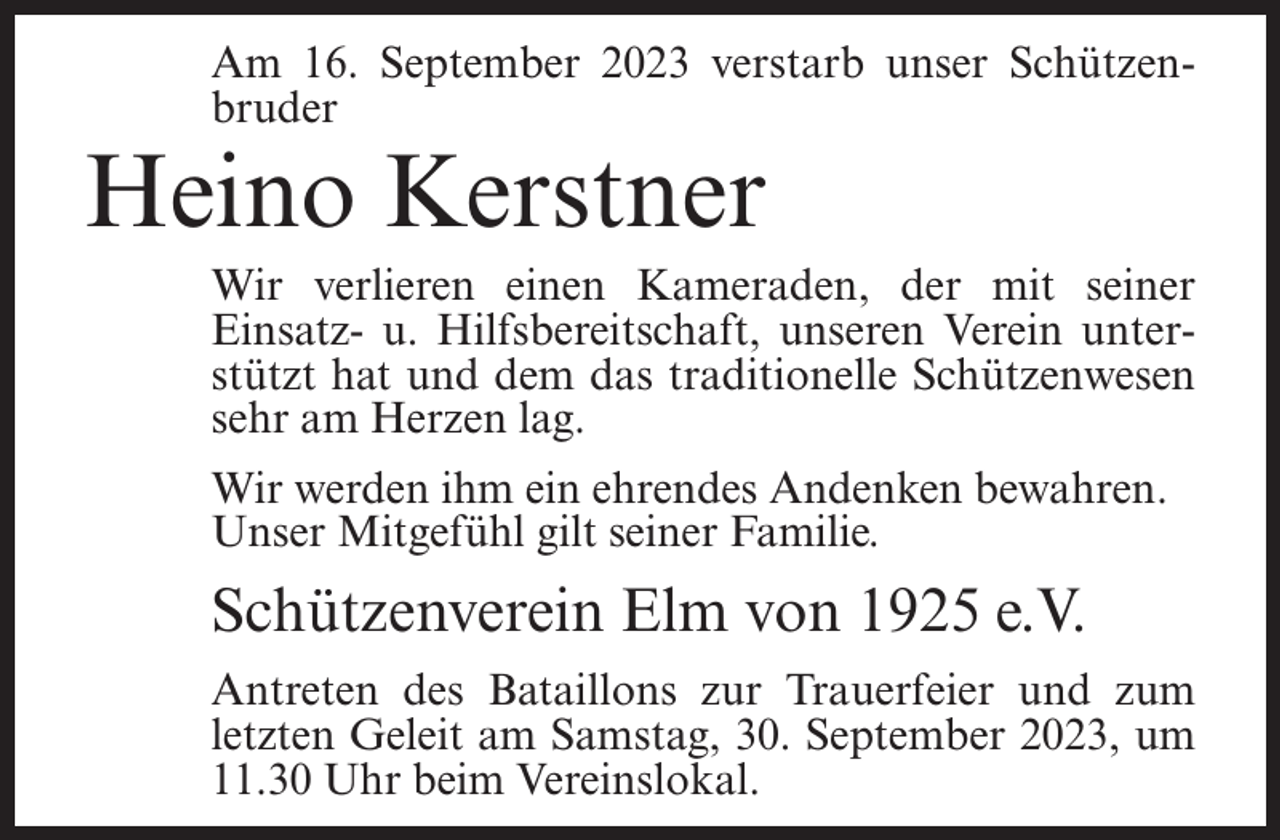 <p>Am 16. September 2023 verstarb unser Schützenbruder</p><p>Heino Kerstner</p><p>Wir verlieren einen Kameraden, der mit seiner<br />Einsatz- u. Hilfsbereitschaft, unseren Verein unterstützt hat und dem das traditionelle Schützenwesen<br />sehr am Herzen lag.<br />Wir werden ihm ein ehrendes Andenken bewahren.<br />Unser Mitgefühl gilt seiner Familie.</p><p>Schützenverein Elm von 1925 e.V.<br />Antreten des Bataillons zur Trauerfeier und zum<br />letzten Geleit am Samstag, 30. September 2023, um<br />11.30 Uhr beim Vereinslokal.</p>