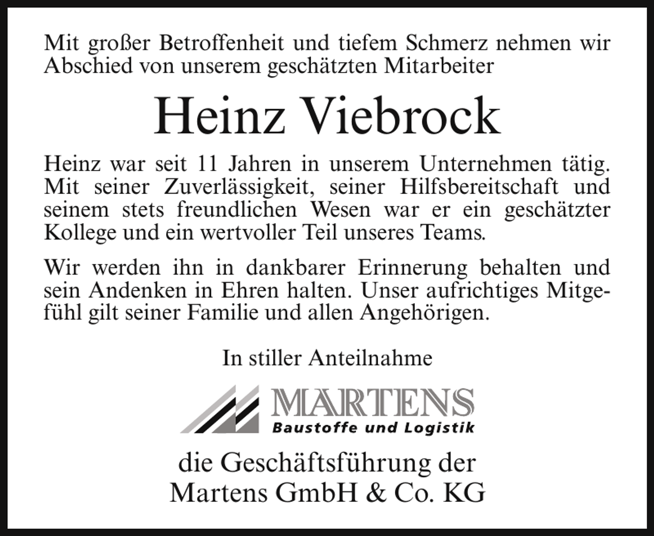 <p>Mit großer Betroffenheit und tiefem Schmerz nehmen wir<br />Abschied von unserem geschätzten Mitarbeiter</p><p>Heinz Viebrock</p><p>Heinz war seit 11 Jahren in unserem Unternehmen tätig.<br />Mit seiner Zuverlässigkeit, seiner Hilfsbereitschaft und<br />seinem stets freundlichen Wesen war er ein geschätzter<br />Kollege und ein wertvoller Teil unseres Teams.<br />Wir werden ihn in dankbarer Erinnerung behalten und<br />sein Andenken in Ehren halten. Unser aufrichtiges Mitgefühl gilt seiner Familie und allen Angehörigen.<br />In stiller Anteilnahme</p><p>die Geschäftsführung der<br />Martens GmbH &amp; Co. KG</p>