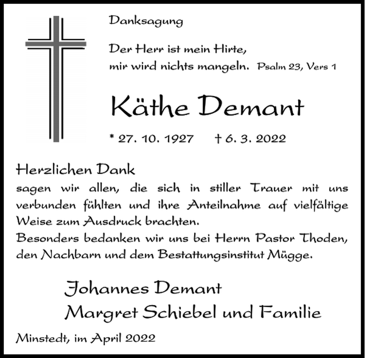 <p>Danksagung<br />Der Herr ist mein Hirte,<br />mir wird nichts mangeln.</p><p>Psalm 23, Vers 1</p><p>Käthe Demant<br />* 27. 10. 1927</p><p>† 6. 3. 2022</p><p>Herzlichen Dank<br />sagen wir allen, die sich in stiller Trauer mit uns<br />verbunden fühlten und ihre Anteilnahme auf vielfältige<br />Weise zum Ausdruck brachten.<br />Besonders bedanken wir uns bei Herrn Pastor Thoden,<br />den Nachbarn und dem Bestattungsinstitut Mügge.</p><p>Johannes Demant<br />Margret Schiebel und Familie<br />Minstedt, im April 2022</p>