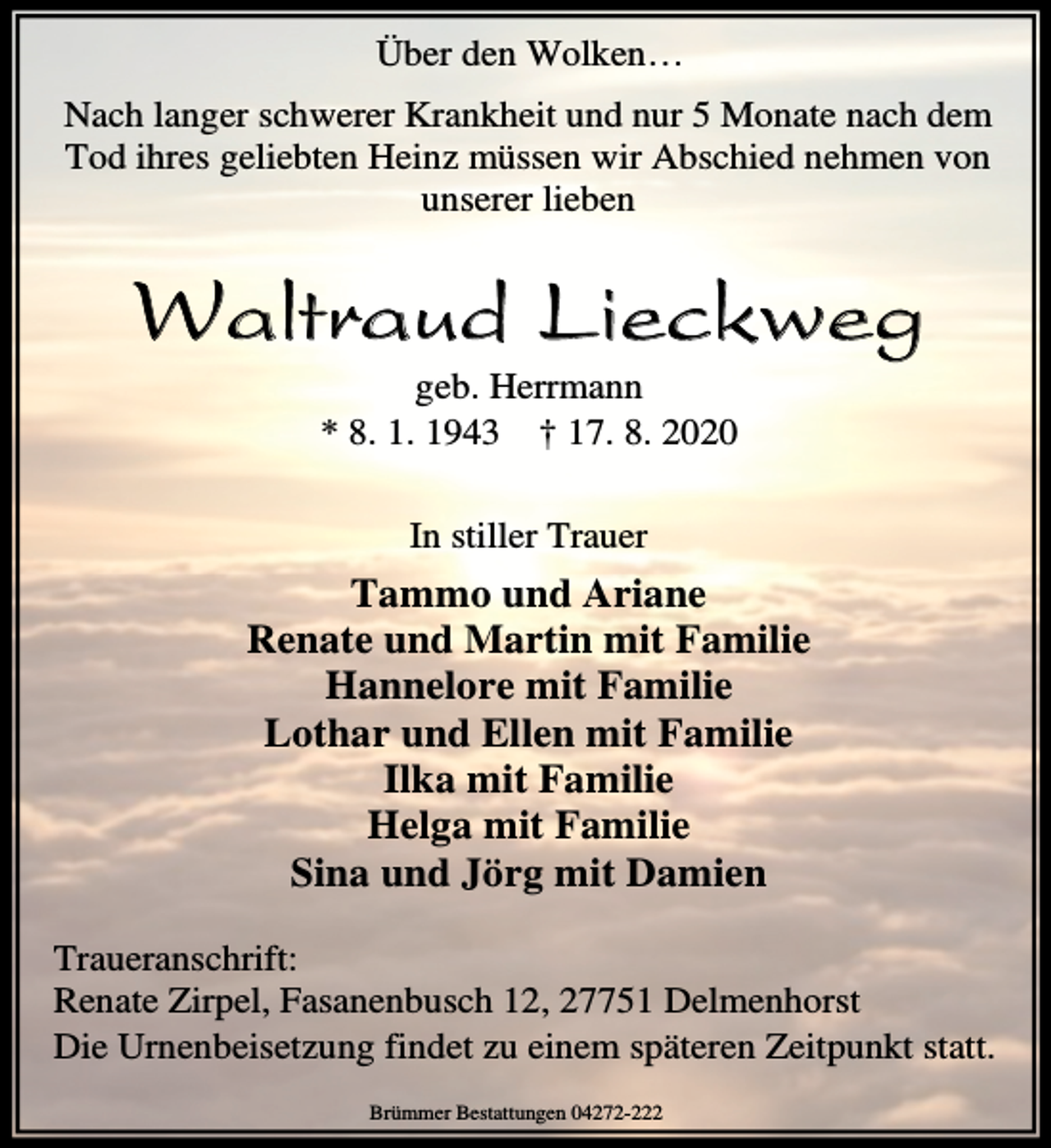 <p>Über den Wolken…<br />Nach langer schwerer Krankheit und nur 5 Monate nach dem<br />Tod ihres geliebten Heinz müssen wir Abschied nehmen von<br />unserer lieben</p><p>Waltraud Lieckweg<br />geb. Herrmann<br />* 8. 1. 1943 † 17. 8. 2020<br />In stiller Trauer</p><p>Tammo und Ariane<br />Renate und Martin mit Familie<br />Hannelore mit Familie<br />Lothar und Ellen mit Familie<br />Ilka mit Familie<br />Helga mit Familie<br />Sina und Jörg mit Damien<br />Traueranschrift:<br />Renate Zirpel, Fasanenbusch 12, 27751 Delmenhorst<br />Die Urnenbeisetzung findet zu einem späteren Zeitpunkt statt.<br />Brümmer Bestattungen 04272-222</p>