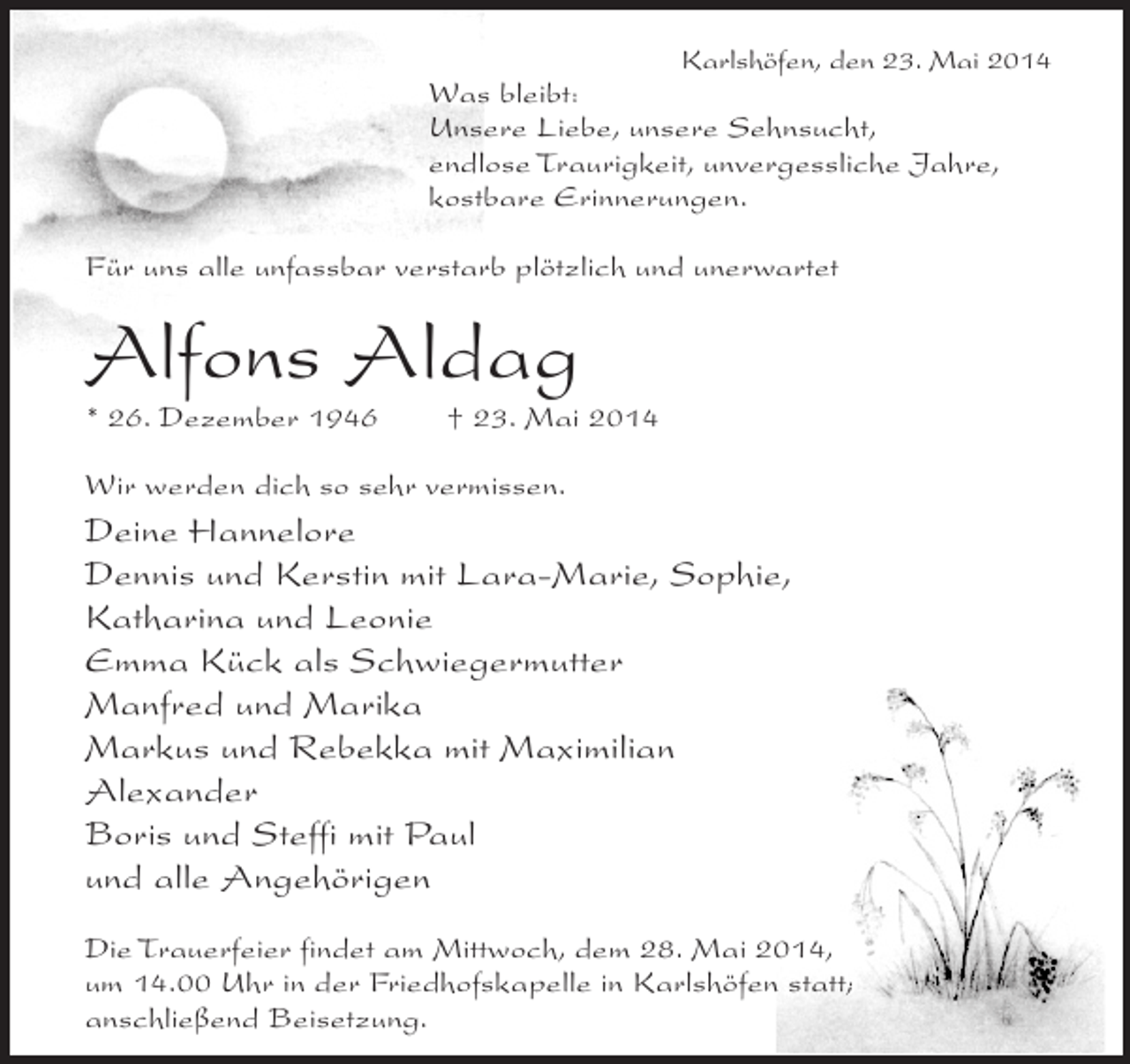 <p>Karlshöfen, den 23. Mai 2014</p><p>Was bleibt:<br />Unsere Liebe, unsere Sehnsucht,<br />endlose Traurigkeit, unvergessliche Jahre,<br />kostbare Erinnerungen.<br />Für uns alle unfassbar verstarb plötzlich und unerwartet</p><p>Alfons Aldag<br />* 26. Dezember 1946</p><p>† 23. Mai 2014</p><p>Wir werden dich so sehr vermissen.</p><p>Deine Hannelore<br />Dennis und Kerstin mit Lara-Marie, Sophie,<br />Katharina und Leonie<br />Emma Kück als Schwiegermutter<br />Manfred und Marika<br />Markus und Rebekka mit Maximilian<br />Alexander<br />Boris und Steffi mit Paul<br />und alle Angehörigen<br />Die Trauerfeier findet am Mittwoch, dem 28. Mai 2014,<br />um 14.00 Uhr in der Friedhofskapelle in Karlshöfen statt;<br />anschließend Beisetzung.</p>