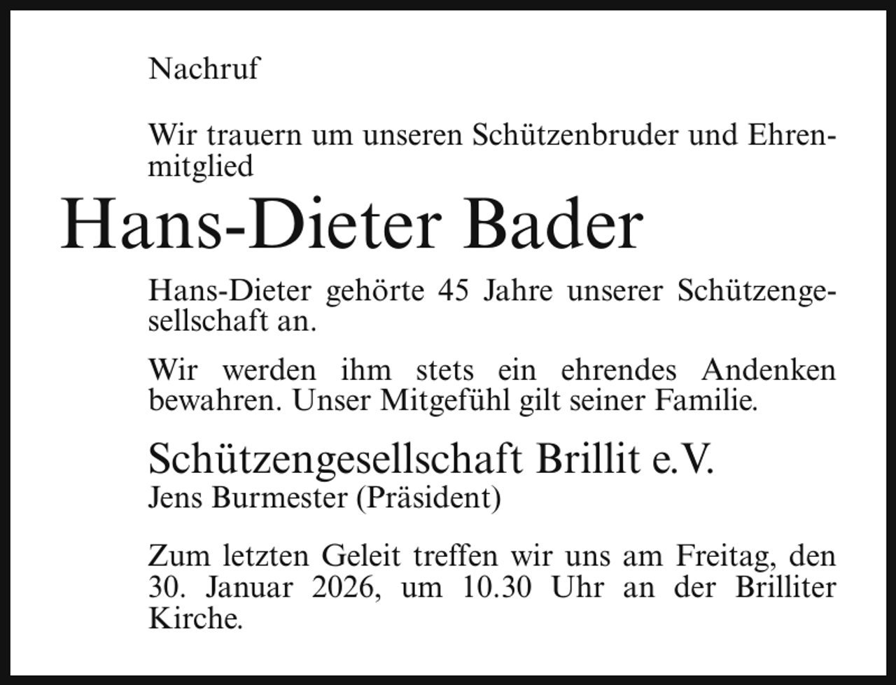 <p>Nachruf<br />Wir trauern um unseren Schützenbruder und Ehrenmitglied</p><p>Hans-Dieter Bader</p><p>Hans-Dieter gehörte 45 Jahre unserer Schützengesellschaft an.<br />Wir werden ihm stets ein ehrendes Andenken<br />bewahren. Unser Mitgefühl gilt seiner Familie.</p><p>Schützengesellschaft Brillit e.V.</p><p>Jens Burmester (Präsident)</p><p>Zum letzten Geleit treffen wir uns am Freitag, den<br />30. Januar 2026, um 10.30 Uhr an der Brilliter<br />Kirche.</p>