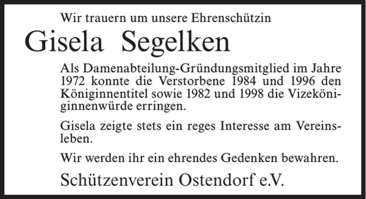 <p>Wir trauern um unsere Ehrenschützin</p><p>Gisela Segelken</p><p>Als Damenabteilung-Gründungsmitglied im Jahre<br />1972 konnte die Verstorbene 1984 und 1996 den<br />Königinnentitel sowie 1982 und 1998 die Vizeköniginnenwürde erringen.<br />Gisela zeigte stets ein reges Interesse am Vereinsleben.<br />Wir werden ihr ein ehrendes Gedenken bewahren.</p><p>Schützenverein Ostendorf e.V.</p>