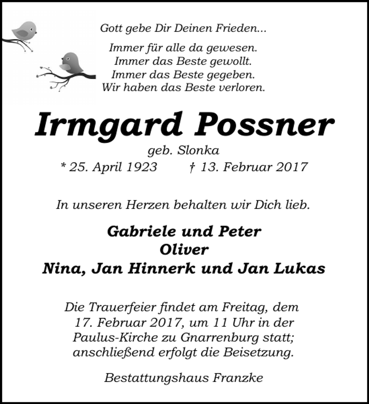 <p>Gott gebe Dir Deinen Frieden...<br />Immer für alle da gewesen.<br />Immer das Beste gewollt.<br />Immer das Beste gegeben.<br />Wir haben das Beste verloren.</p><p>Irmgard Possner<br />geb. Slonka<br />* 25. April 1923<br />† 13. Februar 2017</p><p>In unseren Herzen behalten wir Dich lieb.</p><p>Gabriele und Peter<br />Oliver<br />Nina, Jan Hinnerk und Jan Lukas<br />Die Trauerfeier findet am Freitag, dem<br />17. Februar 2017, um 11 Uhr in der<br />Paulus-Kirche zu Gnarrenburg statt;<br />anschließend erfolgt die Beisetzung.<br />Bestattungshaus Franzke</p>