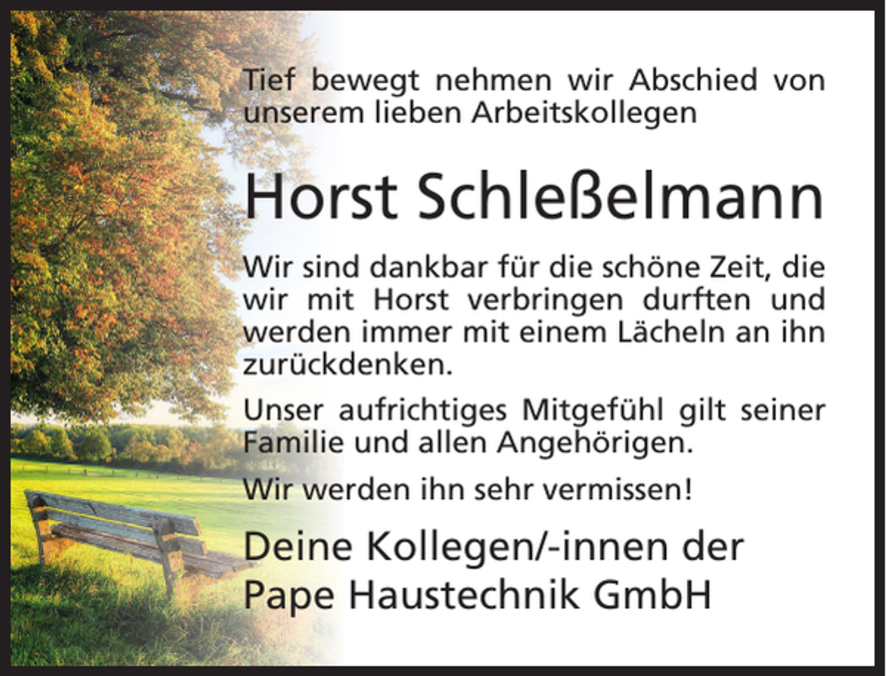 <p>Tief bewegt nehmen wir Abschied von<br />unserem lieben Arbeitskollegen</p><p>Horst Schleßelmann<br />Wir sind dankbar für die schöne Zeit, die<br />wir mit Horst verbringen durften und<br />werden immer mit einem Lächeln an ihn<br />zurückdenken.<br />Unser aufrichtiges Mitgefühl gilt seiner<br />Familie und allen Angehörigen.<br />Wir werden ihn sehr vermissen!</p><p>Deine Kollegen/-innen der<br />Pape Haustechnik GmbH</p>