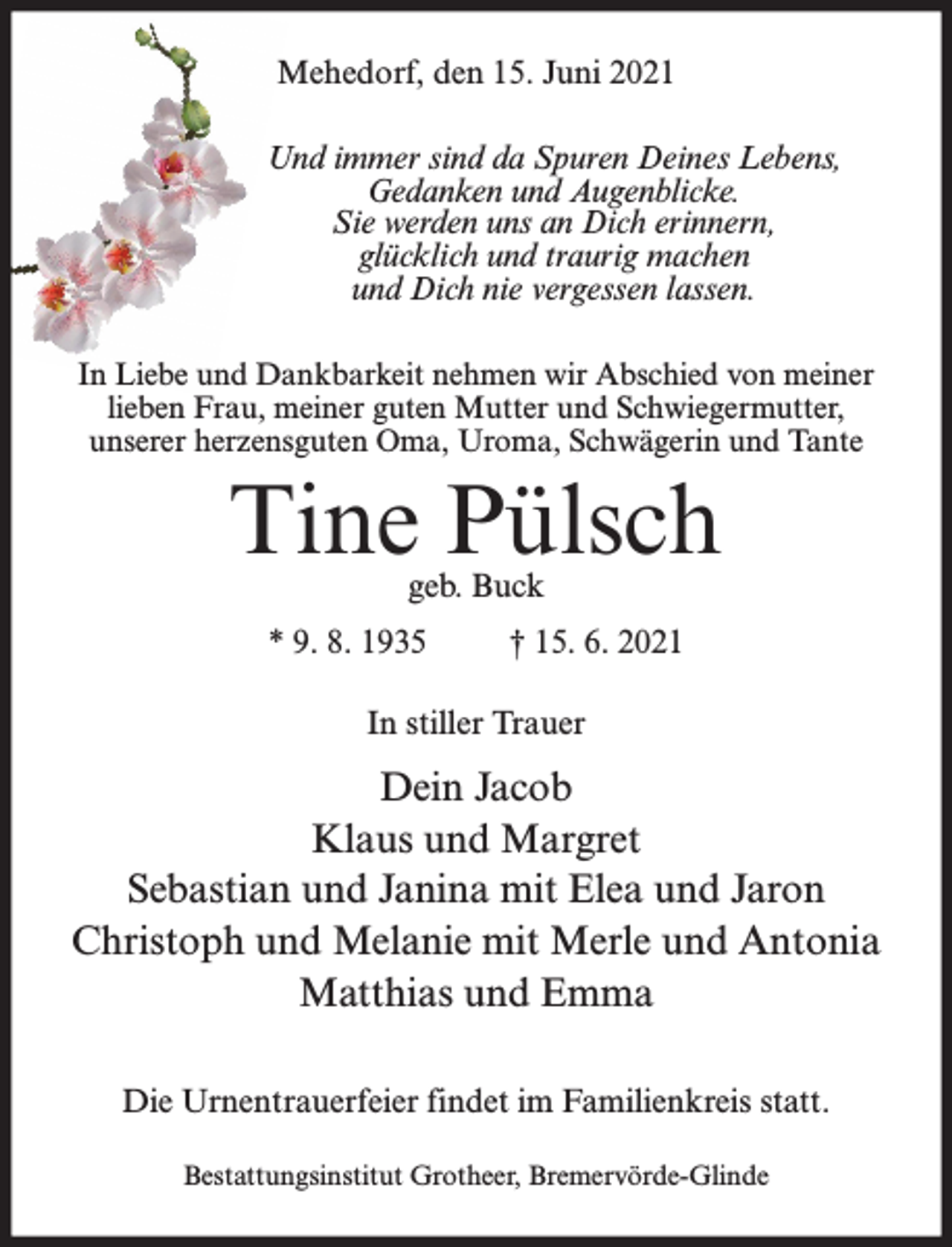 <p>Mehedorf, den 15. Juni 2021<br />Und immer sind da Spuren Deines Lebens,<br />Gedanken und Augenblicke.<br />Sie werden uns an Dich erinnern,<br />glücklich und traurig machen<br />und Dich nie vergessen lassen.<br />In Liebe und Dankbarkeit nehmen wir Abschied von meiner<br />lieben Frau, meiner guten Mutter und Schwiegermutter,<br />unserer herzensguten Oma, Uroma, Schwägerin und Tante</p><p>Tine Pülsch<br />geb. Buck</p><p>* 9. 8. 1935</p><p>† 15. 6. 2021</p><p>In stiller Trauer</p><p>Dein Jacob<br />Klaus und Margret<br />Sebastian und Janina mit Elea und Jaron<br />Christoph und Melanie mit Merle und Antonia<br />Matthias und Emma<br />Die Urnentrauerfeier findet im Familienkreis statt.<br />Bestattungsinstitut Grotheer, Bremervörde-Glinde</p>