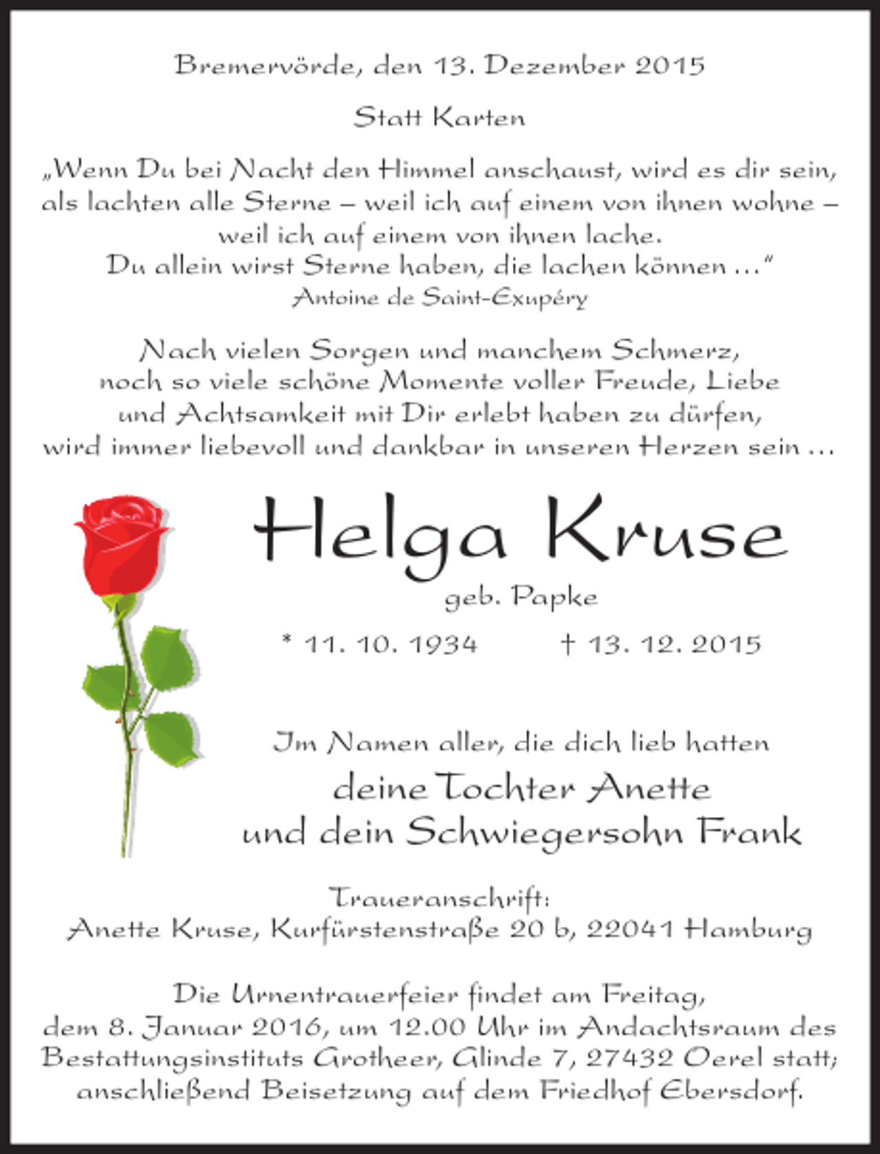 <p>Bremervörde, den 13. Dezember 2015<br />Statt Karten<br />„Wenn Du bei Nacht den Himmel anschaust, wird es dir sein,<br />als lachten alle Sterne – weil ich auf einem von ihnen wohne –<br />weil ich auf einem von ihnen lache.<br />Du allein wirst Sterne haben, die lachen können …“<br />Antoine de Saint-Exupéry</p><p>Nach vielen Sorgen und manchem Schmerz,<br />noch so viele schöne Momente voller Freude, Liebe<br />und Achtsamkeit mit Dir erlebt haben zu dürfen,<br />wird immer liebevoll und dankbar in unseren Herzen sein …</p><p>Helga Kruse<br />geb. Papke</p><p>* 11. 10. 1934</p><p>† 13. 12. 2015</p><p>Im Namen aller, die dich lieb hatten</p><p>deine Tochter Anette<br />und dein Schwiegersohn Frank<br />Traueranschrift:<br />Anette Kruse, Kurfürstenstraße 20 b, 22041 Hamburg<br />Die Urnentrauerfeier findet am Freitag,<br />dem 8. Januar 2016, um 12.00 Uhr im Andachtsraum des<br />Bestattungsinstituts Grotheer, Glinde 7, 27432 Oerel statt;<br />anschließend Beisetzung auf dem Friedhof Ebersdorf.</p>