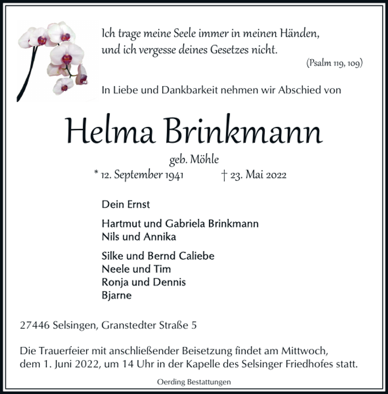 <p>Ich t�age meine Seele immer in meinen Händen,<br />und ich vergesse deines Gesetzes nicht.</p><p>(Psalm 119, 109)</p><p>In Liebe und Dankbarkeit nehmen wir Abschied von</p><p>Helma Brinkmann<br />geb. Möhle<br />* 12. September 1941<br />† 23. Mai 2027446 Selsingen, Granstedter Straße 5<br />Die Trauerfeier mit anschließender Beisetzung findet am Mittwoch,<br />dem 1. Juni 2022, um 14 Uhr in der Kapelle des Selsinger Friedhofes statt.<br />Oerding Bestattungen</p>