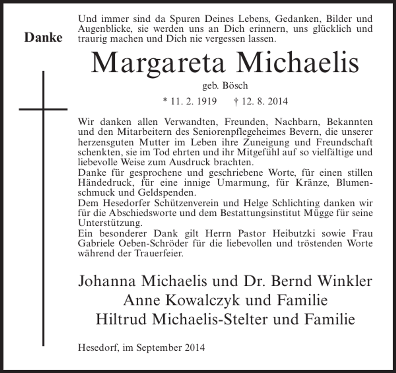 <p>Danke</p><p>Und immer sind da Spuren Deines Lebens, Gedanken, Bilder und<br />Augenblicke, sie werden uns an Dich erinnern, uns glücklich und<br />traurig machen und Dich nie vergessen lassen.</p><p>Margareta Michaelis<br />geb. Bösch</p><p>* 11. 2. 1919</p><p>† 12. 8. 2014</p><p>Wir danken allen Verwandten, Freunden, Nachbarn, Bekannten<br />und den Mitarbeitern des Seniorenpflegeheimes Bevern, die unserer<br />herzensguten Mutter im Leben ihre Zuneigung und Freundschaft<br />schenkten, sie im Tod ehrten und ihr Mitgefühl auf so vielfältige und<br />liebevolle Weise zum Ausdruck brachten.<br />Danke für gesprochene und geschriebene Worte, für einen stillen<br />Händedruck, für eine innige Umarmung, für Kränze, Blumenschmuck und Geldspenden.<br />Dem Hesedorfer Schützenverein und Helge Schlichting danken wir<br />für die Abschiedsworte und dem Bestattungsinstitut Mügge für seine<br />Unterstützung.<br />Ein besonderer Dank gilt Herrn Pastor Heibutzki sowie Frau<br />Gabriele Oeben-Schröder für die liebevollen und tröstenden Worte<br />während der Trauerfeier.</p><p>Johanna Michaelis und Dr. Bernd Winkler<br />Anne Kowalczyk und Familie<br />Hiltrud Michaelis-Stelter und Familie<br />Hesedorf, im September 2014</p>