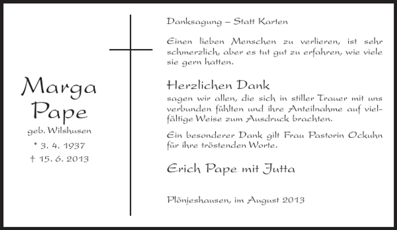 <p>Danksagung – Statt Karten<br />Einen lieben Menschen zu verlieren, ist sehr<br />schmerzlich, aber es tut gut zu erfahren, wie viele<br />sie gern hatten.</p><p>Marga<br />Pape<br />geb. Wilshusen<br />* 3. 4. 1937<br />† 15. 6. 2013</p><p>Herzlichen Dank</p><p>sagen wir allen, die sich in stiller Trauer mit uns<br />verbunden fühlten und ihre Anteilnahme auf vielfältige Weise zum Ausdruck brachten.<br />Ein besonderer Dank gilt Frau Pastorin Ockuhn<br />für ihre tröstenden Worte.</p><p>Erich Pape mit Jutta<br />Plönjeshausen, im August 2013</p>