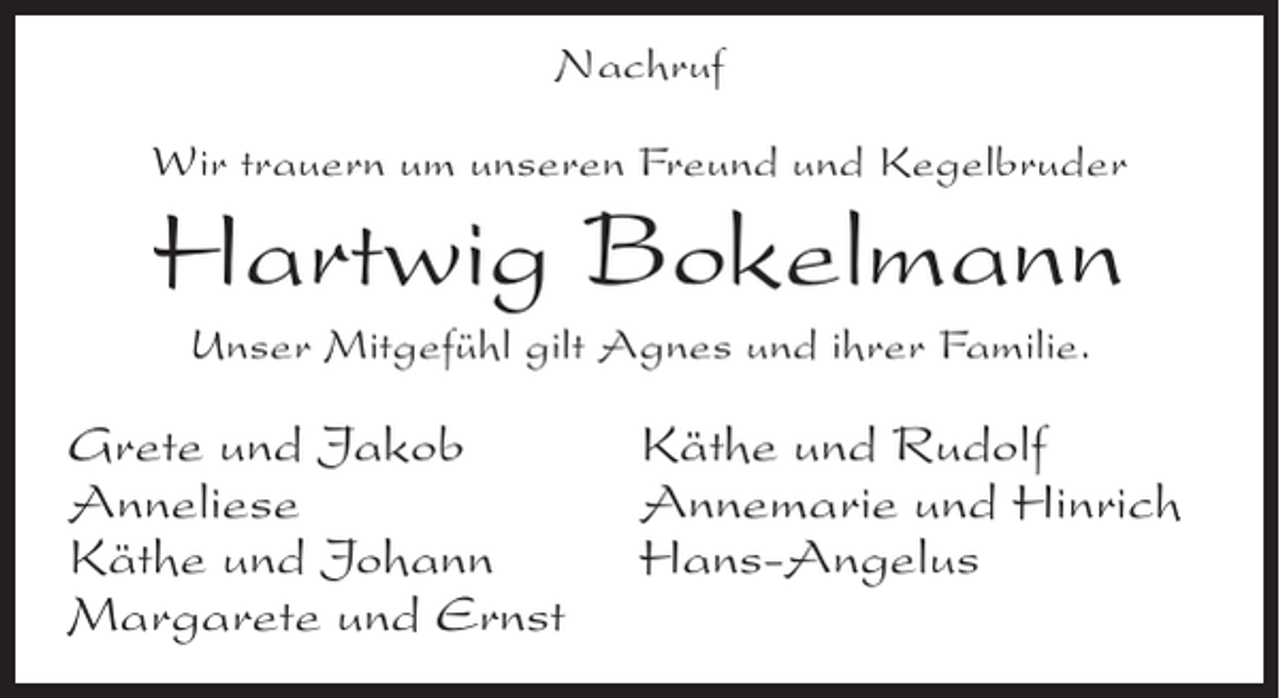 <p>Nachruf<br />Wir trauern um unseren Freund und Kegelbruder</p><p>Hartwig Bokelmann<br />Unser Mitgefühl gilt Agnes und ihrer Familie.</p><p>Grete und Jakob<br />Anneliese<br />Käthe und Johann<br />Margarete und Ernst</p><p>Käthe und Rudolf<br />Annemarie und Hinrich<br />Hans-Angelus</p>