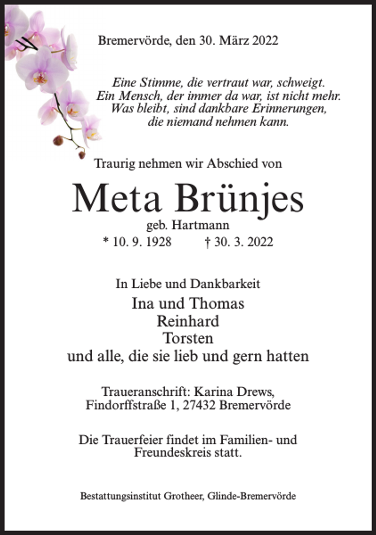 <p>Bremervörde, den 30. März 2022<br />Eine Stimme, die vertraut war, schweigt.<br />Ein Mensch, der immer da war, ist nicht mehr.<br />Was bleibt, sind dankbare Erinnerungen,<br />die niemand nehmen kann.<br />Traurig nehmen wir Abschied von</p><p>Meta Brünjes<br />geb. Hartmann<br />* 10. 9. 1928<br />† 30. 3. 2022<br />In Liebe und Dankbarkeit</p><p>Ina und Thomas<br />Reinhard<br />Torsten<br />und alle, die sie lieb und gern hatten<br />Traueranschrift: Karina Drews,<br />Findorffstraße 1, 27432 Bremervörde<br />Die Trauerfeier findet im Familien- und<br />Freundeskreis statt.<br />Bestattungsinstitut Grotheer, Glinde-Bremervörde</p>