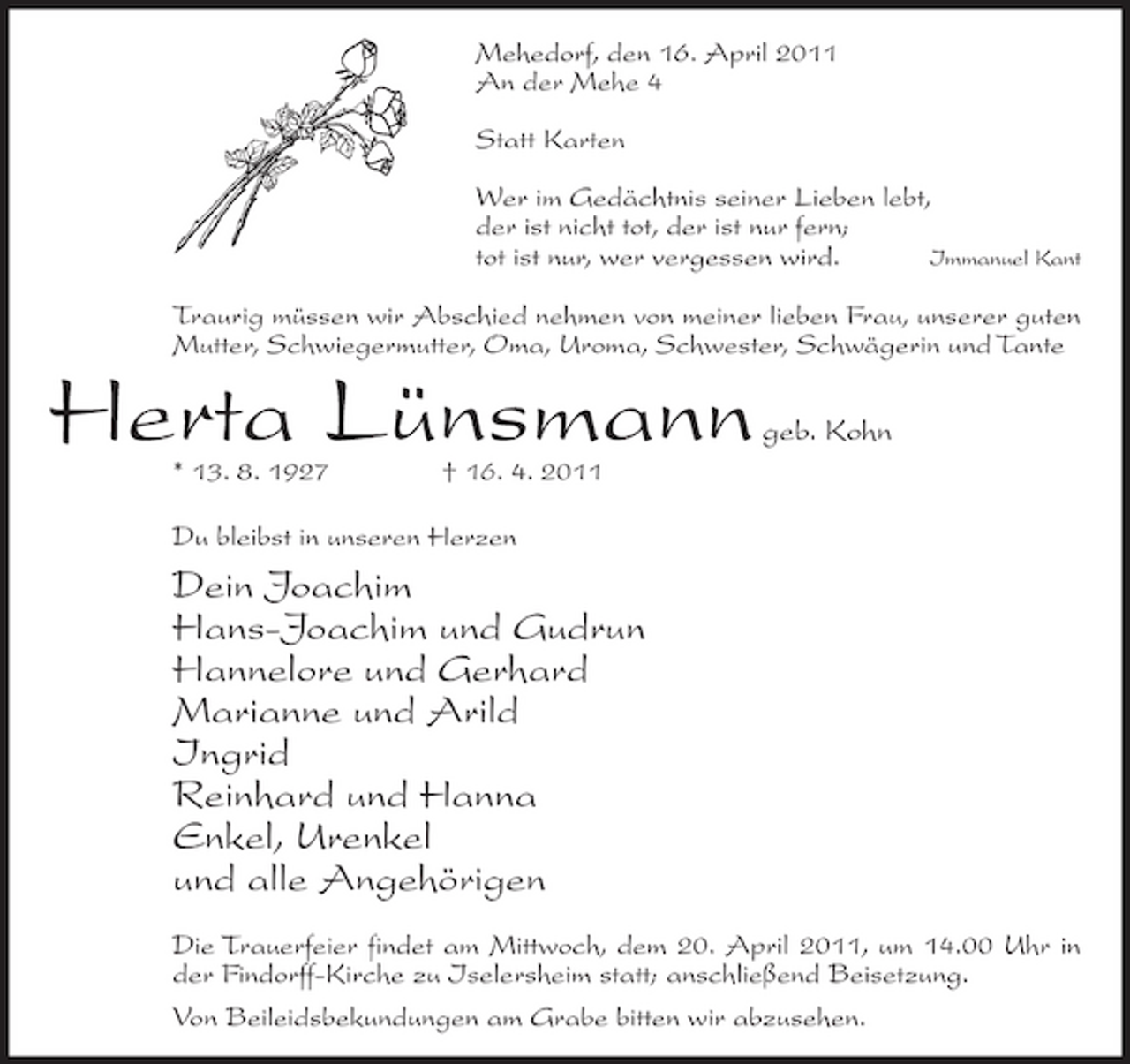 <p>Mehedorf, den 16. April 2011 An der Mehe 4 Statt Karten Wer im Gedächtnis seiner Lieben lebt, der ist nicht tot, der ist nur fern; tot ist nur, wer vergessen wird. Immanuel Kant Traurig müssen wir Abschied nehmen von meiner lieben Frau, unserer guten Mutter, Schwiegermutter, Oma, Uroma, Schwester, Schwägerin und Tante</p><p>Herta Lünsmann<br />* 13. 8. 1927 † 16. 4. 2011 Du bleibst in unseren Herzen</p><p>geb. Kohn</p><p>Dein Joachim Hans-Joachim und Gudrun Hannelore und Gerhard Marianne und Arild Ingrid Reinhard und Hanna Enkel, Urenkel und alle Angehörigen<br />Die Trauerfeier findet am Mittwoch, dem 20. April 2011, um 14.00 Uhr in der Findorff-Kirche zu Iselersheim statt; anschließend Beisetzung. Von Beileidsbekundungen am Grabe bitten wir abzusehen.</p>