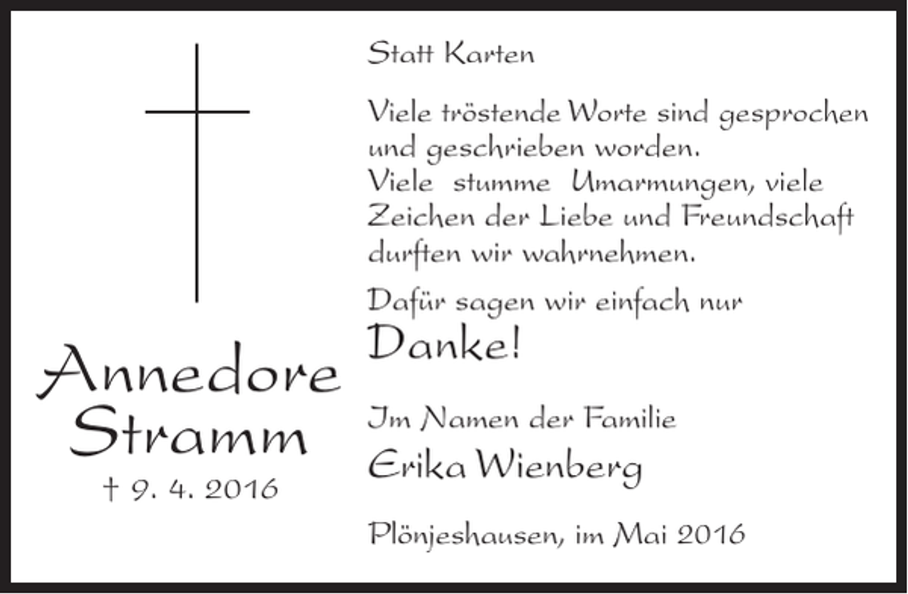 <p>Statt Karten<br />Viele tröstende Worte sind gesprochen<br />und geschrieben worden.<br />Viele stumme Umarmungen, viele<br />Zeichen der Liebe und Freundschaft<br />durften wir wahrnehmen.<br />Dafür sagen wir einfach nur</p><p>Annedore<br />Stramm<br />† 9. 4. 2016</p><p>Danke!</p><p>Im Namen der Familie</p><p>Erika Wienberg<br />Plönjeshausen, im Mai 2016</p>