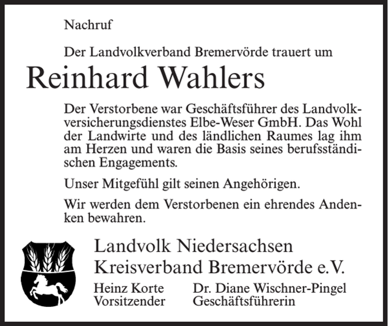 <p>Nachruf<br />Der Landvolkverband Bremervörde trauert um</p><p>Reinhard Wahlers</p><p>Der Verstorbene war Geschäftsführer des Landvolkversicherungsdienstes Elbe-Weser GmbH. Das Wohl<br />der Landwirte und des ländlichen Raumes lag ihm<br />am Herzen und waren die Basis seines berufsständischen Engagements.<br />Unser Mitgefühl gilt seinen Angehörigen.<br />Wir werden dem Verstorbenen ein ehrendes Andenken bewahren.</p><p>Landvolk Niedersachsen<br />Kreisverband Bremervörde e.V.<br />Heinz Korte<br />Dr. Diane Wischner-Pingel<br />Vorsitzender Geschäftsführerin</p>