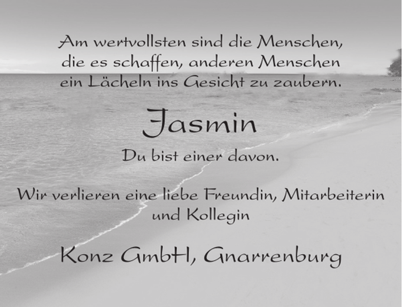 <p>Am wertvollsten sind die Menschen,<br />die es schaffen, anderen Menschen<br />ein Lächeln ins Gesicht zu zaubern.</p><p>Jasmin<br />Du bist einer davon.<br />Wir verlieren eine liebe Freundin, Mitarbeiterin<br />und Kollegin</p><p>Konz GmbH, Gnarrenburg</p>