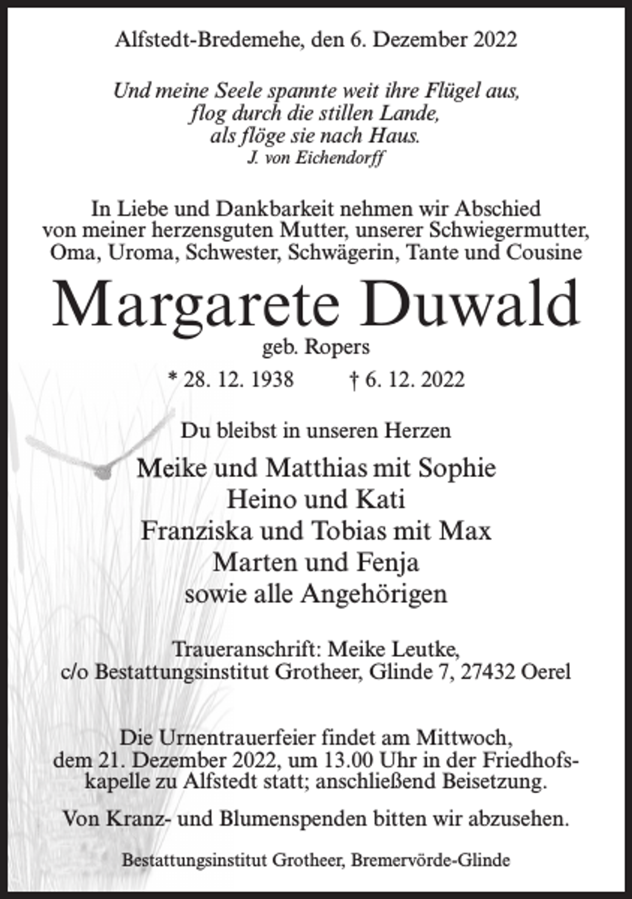 <p>Alfstedt-Bredemehe, den 6. Dezember 2022<br />Und meine Seele spannte weit ihre Flügel aus,<br />flog durch die stillen Lande,<br />als flöge sie nach Haus.<br />J. von Eichendorff</p><p>In Liebe und Dankbarkeit nehmen wir Abschied<br />von meiner herzensguten Mutter, unserer Schwiegermutter,<br />Oma, Uroma, Schwester, Schwägerin, Tante und Cousine</p><p>Margarete Duwald<br />geb. Ropers<br />* 28. 12. 1938<br />† 6. 12. 2022<br />Du bleibst in unseren Herzen</p><p>Meike und Matthias mit Sophie<br />Heino und Kati<br />Franziska und Tobias mit Max<br />Marten und Fenja<br />sowie alle Angehörigen<br />Traueranschrift: Meike Leutke,<br />c/o Bestattungsinstitut Grotheer, Glinde 7, 27432 Oerel<br />Die Urnentrauerfeier findet am Mittwoch,<br />dem 21. Dezember 2022, um 13.00 Uhr in der Friedhofskapelle zu Alfstedt statt; anschließend Beisetzung.<br />Von Kranz- und Blumenspenden bitten wir abzusehen.<br />Bestattungsinstitut Grotheer, Bremervörde-Glinde</p>