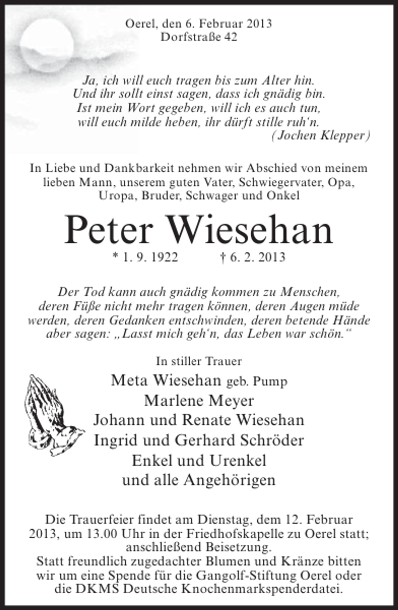 <p>Oerel, den 6. Februar 2013<br />Dorfstraße 42</p><p>Ja, ich will euch tragen bis zum Alter hin.<br />Und ihr sollt einst sagen, dass ich gnädig bin.<br />Ist mein Wort gegeben, will ich es auch tun,<br />will euch milde heben, ihr dürft stille ruh‘n.<br />(Jochen Klepper)<br />In Liebe und Dankbarkeit nehmen wir Abschied von meinem<br />lieben Mann, unserem guten Vater, Schwiegervater, Opa,<br />Uropa, Bruder, Schwager und Onkel</p><p>Peter Wiesehan<br />* 1. 9. 1922</p><p>† 6. 2. 2013</p><p>Der Tod kann auch gnädig kommen zu Menschen,<br />deren Füße nicht mehr tragen können, deren Augen müde<br />werden, deren Gedanken entschwinden, deren betende Hände<br />aber sagen: „Lasst mich geh‘n, das Leben war schön.“<br />In stiller Trauer</p><p>Meta Wiesehan geb. Pump<br />Marlene Meyer<br />Johann und Renate Wiesehan<br />Ingrid und Gerhard Schröder<br />Enkel und Urenkel<br />und alle Angehörigen<br />Die Trauerfeier findet am Dienstag, dem 12. Februar<br />2013, um 13.00 Uhr in der Friedhofskapelle zu Oerel statt;<br />anschließend Beisetzung.<br />Statt freundlich zugedachter Blumen und Kränze bitten<br />wir um eine Spende für die Gangolf-Stiftung Oerel oder<br />die DKMS Deutsche Knochenmarkspenderdatei.</p>
