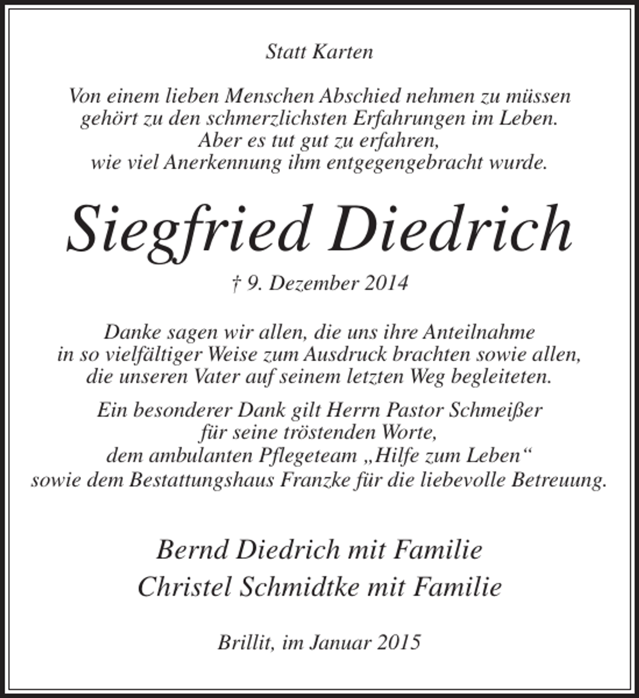 <p>Statt Karten<br />Von einem lieben Menschen Abschied nehmen zu müssen<br />gehört zu den schmerzlichsten Erfahrungen im Leben.<br />Aber es tut gut zu erfahren,<br />wie viel Anerkennung ihm entgegengebracht wurde.</p><p>Siegfried Diedrich<br />† 9. Dezember 2014<br />Danke sagen wir allen, die uns ihre Anteilnahme<br />in so viel­ältiger Weise zum Ausdruck brachten sowie allen,<br />f<br />die unseren Vater auf seinem letzten Weg begleiteten.<br />Ein besonderer Dank gilt Herrn Pastor Schmeißer<br />für seine tröstenden Worte,<br />dem ambulanten Pflegeteam „Hilfe zum Leben“<br />sowie dem Bestattungshaus Franzke für die liebevolle Betreuung.</p><p>Bernd Diedrich mit Familie<br />Christel Schmidtke mit Familie<br />Brillit, im Januar 2015</p>