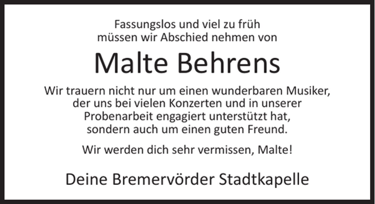 <p>Fassungslos und viel zu früh<br />müssen wir Abschied nehmen von</p><p>Malte Behrens</p><p>Wir trauern nicht nur um einen wunderbaren Musiker,<br />der uns bei vielen Konzerten und in unserer<br />Probenarbeit engagiert unterstützt hat,<br />sondern auch um einen guten Freund.<br />Wir werden dich sehr vermissen, Malte!</p><p>Deine Bremervörder Stadtkapelle</p>