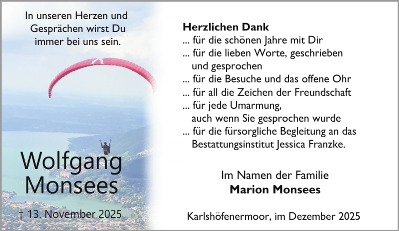 <p>In unseren Herzen und<br />Gesprächen wirst Du<br />immer bei uns sein.</p><p>Wolfgang<br />Monsees<br />† 13. November 2025</p><p>Herzlichen Dank<br />... für die schönen Jahre mit Dir<br />... für die lieben Worte, geschrieben<br />und gesprochen<br />... für die Besuche und das offene Ohr<br />... für all die Zeichen der Freundschaft<br />... für jede Umarmung,<br />auch wenn Sie gesprochen wurde<br />... für die fürsorgliche Begleitung an das<br />Bestattungsinstitut Jessica Franzke.</p><p>Im Namen der Familie<br />Marion Monsees<br />Karlshöfenermoor, im Dezember 2025</p>