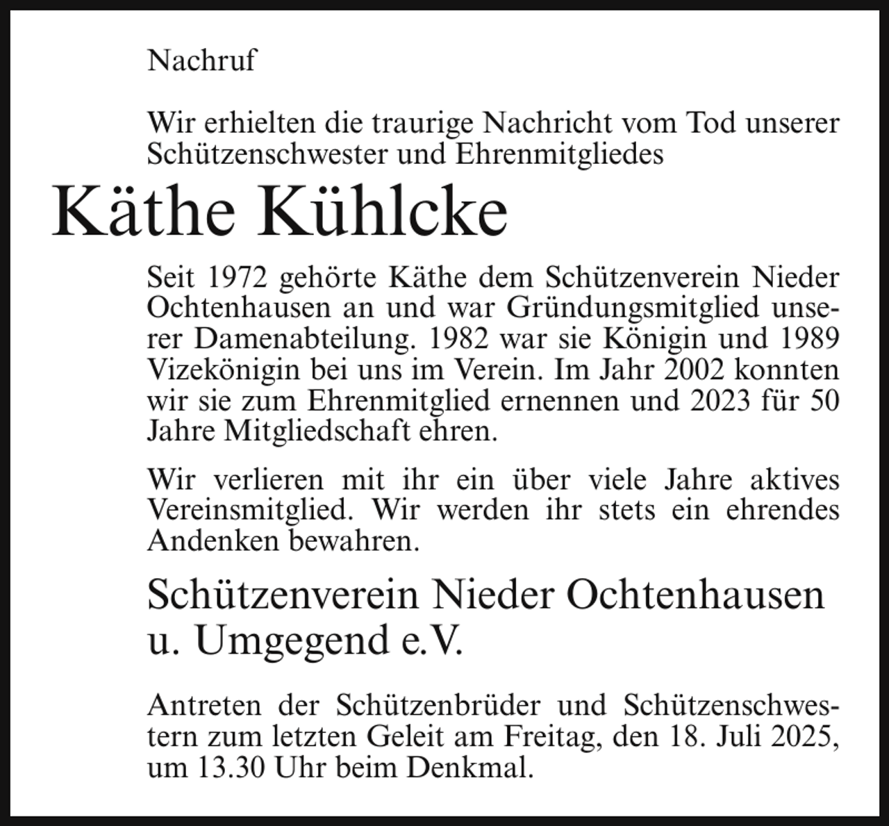 <p>Nachruf<br />Wir erhielten die traurige Nachricht vom Tod unserer<br />Schützenschwester und Ehrenmitgliedes</p><p>Käthe Kühlcke</p><p>Seit 1972 gehörte Käthe dem Schützenverein Nieder<br />Ochtenhausen an und war Gründungsmitglied unserer Damenabteilung. 1982 war sie Königin und 1989<br />Vizekönigin bei uns im Verein. Im Jahr 2002 konnten<br />wir sie zum Ehrenmitglied ernennen und 2023 für 50<br />Jahre Mitgliedschaft ehren.</p><p>Wir verlieren mit ihr ein über viele Jahre aktives<br />Vereinsmitglied. Wir werden ihr stets ein ehrendes<br />Andenken bewahren.</p><p>Schützenverein Nieder Ochtenhausen<br />u. Umgegend e.V.<br />Antreten der Schützenbrüder und Schützenschwestern zum letzten Geleit am Freitag, den 18. Juli 2025,<br />um 13.30 Uhr beim Denkmal.</p>