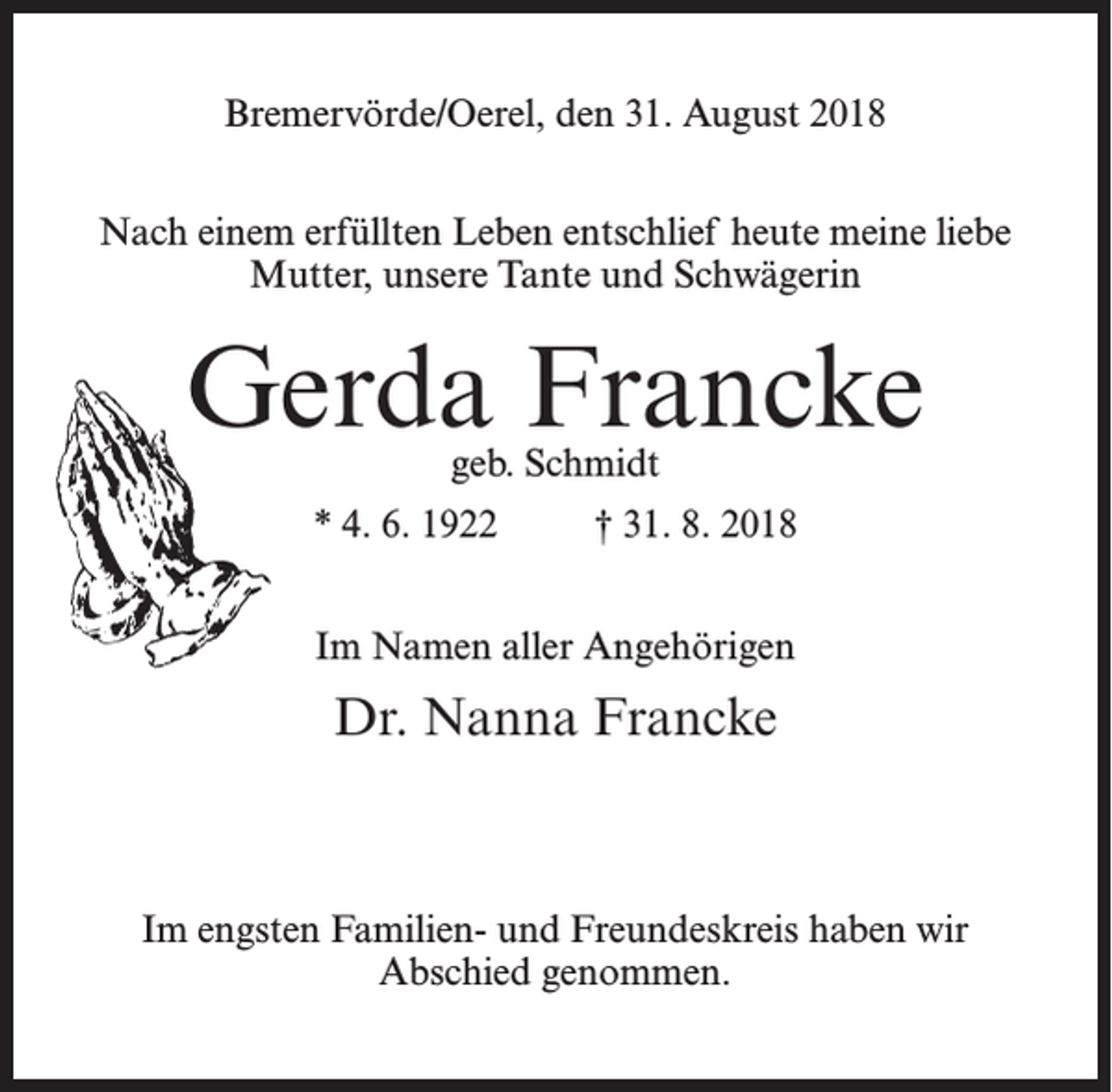 <p>Bremervörde/Oerel, den 31. August 2018<br />Nach einem erfüllten Leben entschlief heute meine liebe<br />Mutter, unsere Tante und Schwägerin</p><p>Gerda Francke<br />geb. Schmidt</p><p>* 4. 6. 1922 † 31. 8. 2018<br />Im Namen aller Angehörigen</p><p>Dr. Nanna Francke</p><p>Im engsten Familien- und Freundeskreis haben wir<br />Abschied genommen.</p>