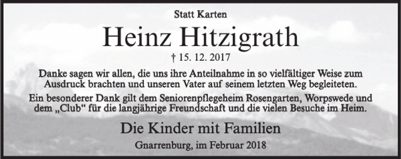 <p>Statt Karten</p><p>Heinz Hitzigrath<br />† 15. 12. 2017</p><p>Danke sagen wir allen, die uns ihre Anteilnahme in so vielfältiger Weise zum<br />Ausdruck brachten und unseren Vater auf seinem letzten Weg begleiteten.<br />Ein besonderer Dank gilt dem Seniorenpflegeheim Rosengarten, Worpswede und<br />dem „Club“ für die langjährige Freundschaft und die vielen Besuche im Heim.</p><p>Die Kinder mit Familien<br />Gnarrenburg, im Februar 2018</p>