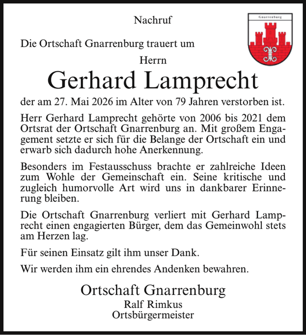 <p>Nachruf<br />Die Ortschaft Gnarrenburg trauert um<br />Herrn</p><p>Gerhard Lamprecht</p><p>der am 27. Mai 2026 im Alter von 79 Jahren verstorben ist.<br />Herr Gerhard Lamprecht gehörte von 2006 bis 2021 dem<br />Ortsrat der Ortschaft Gnarrenburg an. Mit großem Engagement setzte er sich für die Belange der Ortschaft ein und<br />erwarb sich dadurch hohe Anerkennung.<br />Besonders im Festausschuss brachte er zahlreiche Ideen<br />zum Wohle der Gemeinschaft ein. Seine kritische und<br />zugleich humorvolle Art wird uns in dankbarer Erinnerung bleiben.<br />Die Ortschaft Gnarrenburg verliert mit Gerhard Lamprecht einen engagierten Bürger, dem das Gemeinwohl stets<br />am Herzen lag.<br />Für seinen Einsatz gilt ihm unser Dank.<br />Wir werden ihm ein ehrendes Andenken bewahren.</p><p>Ortschaft Gnarrenburg<br />Ralf Rimkus<br />Ortsbürgermeister</p>