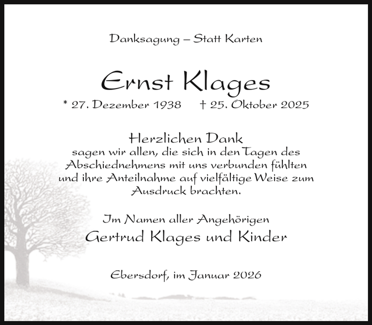 <p>Danksagung – Statt Karten</p><p>Ernst Klages</p><p>* 27. Dezember 1938</p><p>† 25. Oktober 2025</p><p>Herzlichen Dank</p><p>sagen wir allen, die sich in den Tagen des<br />Abschiednehmens mit uns verbunden fühlten<br />und ihre Anteilnahme auf vielfältige Weise zum<br />Ausdruck brachten.<br />Im Namen aller Angehörigen</p><p>Gertrud Klages und Kinder<br />Ebersdorf, im Januar 2026</p>
