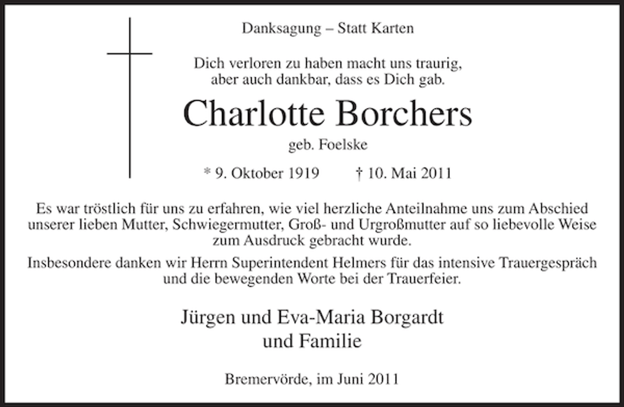 <p>Danksagung – Statt Karten<br />Dich verloren zu haben macht uns traurig,<br />aber auch dankbar, dass es Dich gab.</p><p>Charlotte Borchers<br />geb. Foelske<br />* 9. Oktober 1919</p><p>† 10. Mai 2011</p><p>Es war tröstlich für uns zu erfahren, wie viel herzliche Anteilnahme uns zum Abschied<br />unserer lieben Mutter, Schwiegermutter, Groß- und Urgroßmutter auf so liebevolle Weise<br />zum Ausdruck gebracht wurde.<br />Insbesondere danken wir Herrn Superintendent Helmers für das intensive Trauergespräch<br />und die bewegenden Worte bei der Trauerfeier.</p><p>Jürgen und Eva-Maria Borgardt<br />und Familie<br />Bremervörde, im Juni 2011</p>
