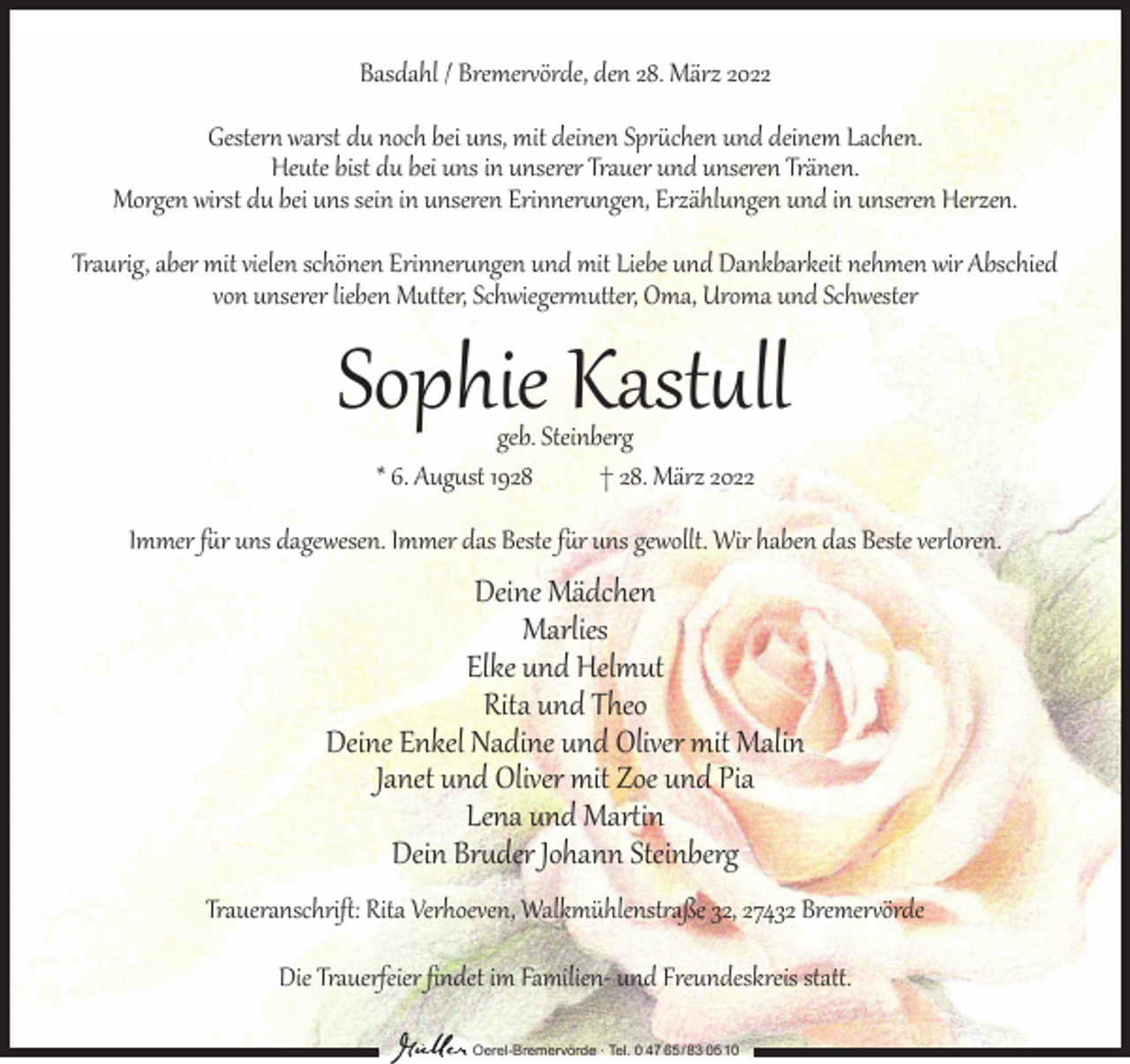 <p>Basdahl / Bremervörde, den 28. März 2022<br />Gestern warst du noch bei uns, mit deinen Sprüchen und deinem Lachen.<br />Heute bist du bei uns in unserer Trauer und unseren Tränen.<br />Morgen wirst du bei uns sein in unseren Erinnerungen, Erzählungen und in unseren Herzen.<br />Traurig, aber mit vielen schönen Erinnerungen und mit Liebe und Dankbarkeit nehmen wir Abschied<br />von unserer lieben Mutter, Schwiegermutter, Oma, Uroma und Schwester</p><p>Sophie Kastull<br />geb. Steinberg<br />* 6. August 1928<br />† 28. März 2022</p><p>Immer für uns dagewesen. Immer das Beste für uns gewollt. Wir haben das Beste verloren.</p><p>Deine Mädchen<br />Marlies<br />Elke und Helmut<br />Rita und Theo<br />Deine Enkel Nadine und Oliver mit Malin<br />Janet und Oliver mit Zoe und Pia<br />Lena und Martin<br />Dein Bruder Johann Steinberg</p><p>Traueranschrift: Rita Verhoeven, Walkmühlenstraße 32, 27432 Bremervörde<br />Die Trauerfeier findet im Familien- und Freundeskreis statt.<br />Oerel-Bremervörde ∙ Tel. 0 47 65 /83 05 10</p>
