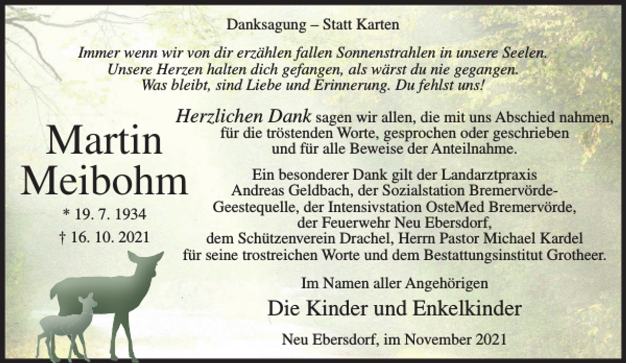 <p>Danksagung – Statt Karten<br />Immer wenn wir von dir erzählen fallen Sonnenstrahlen in unsere Seelen.<br />Unsere Herzen halten dich gefangen, als wärst du nie gegangen.<br />Was bleibt, sind Liebe und Erinnerung. Du fehlst uns!</p><p>Herzlichen Dank sagen wir allen, die mit uns Abschied nahmen,</p><p>Martin<br />Meibohm<br />* 19. 7. 1934<br />† 16. 10. 2021</p><p>für die tröstenden Worte, gesprochen oder geschrieben<br />und für alle Beweise der Anteilnahme.</p><p>Ein besonderer Dank gilt der Landarztpraxis<br />Andreas Geldbach, der Sozialstation BremervördeGeestequelle, der Intensivstation OsteMed Bremervörde,<br />der Feuerwehr Neu Ebersdorf,<br />dem Schützenverein Drachel, Herrn Pastor Michael Kardel<br />für seine trostreichen Worte und dem Bestattungsinstitut Grotheer.<br />Im Namen aller Angehörigen</p><p>Die Kinder und Enkelkinder<br />Neu Ebersdorf, im November 2021</p>
