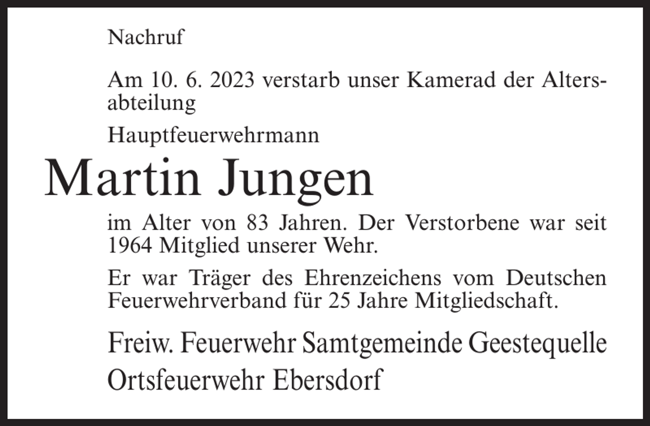 <p>Nachruf</p><p>Am 10. 6. 2023 verstarb unser Kamerad der Altersabteilung<br />Hauptfeuerwehrmann</p><p>Martin Jungen</p><p>im Alter von 83 Jahren. Der Verstorbene war seit<br />1964 Mitglied unserer Wehr.<br />Er war Träger des Ehrenzeichens vom Deutschen<br />Feuerwehrverband für 25 Jahre Mitgliedschaft.</p><p>Freiw. Feuerwehr Samtgemeinde Geestequelle<br />Ortsfeuerwehr Ebersdorf</p>