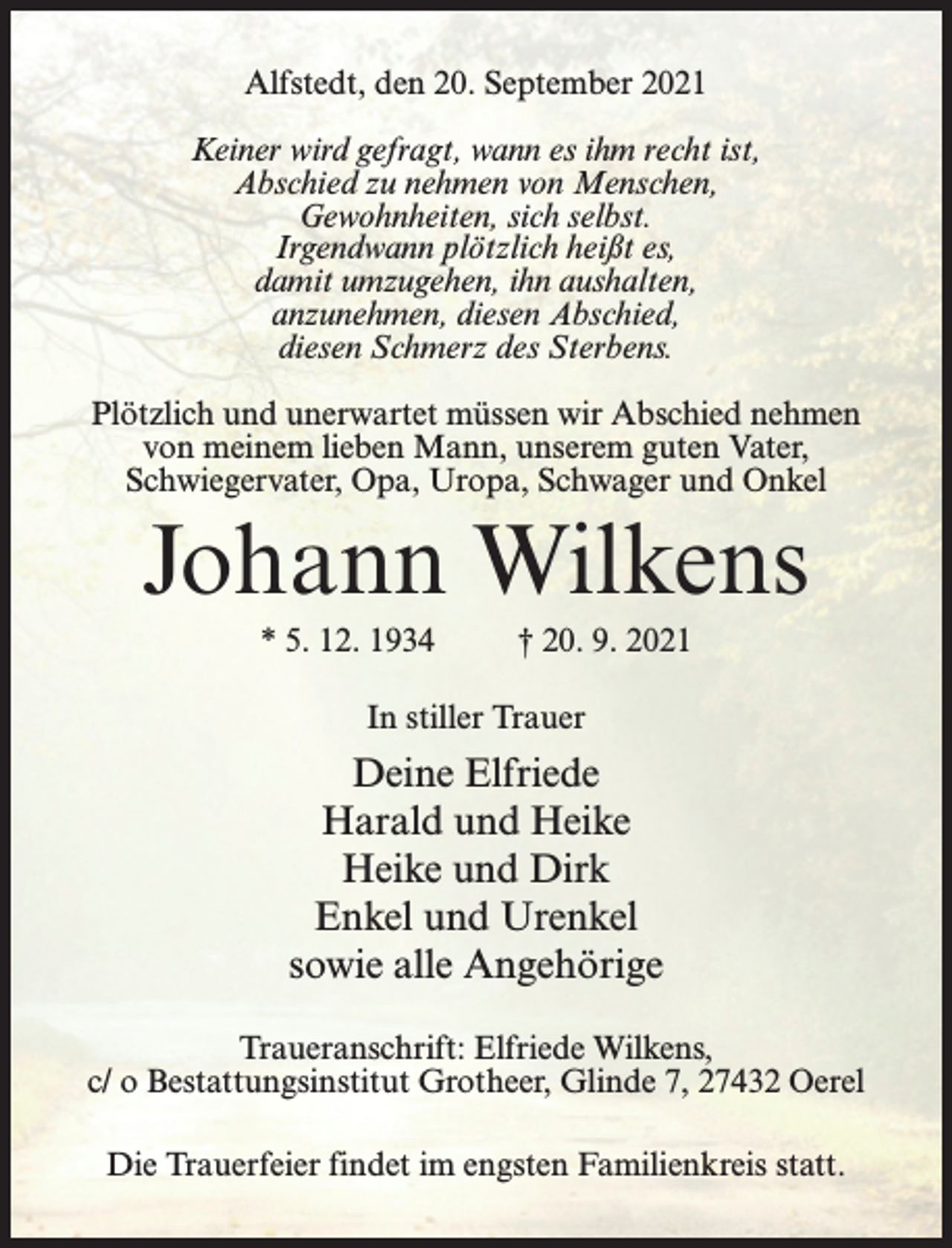 <p>Alfstedt, den 20. September 2021<br />Keiner wird gefragt, wann es ihm recht ist,<br />Abschied zu nehmen von Menschen,<br />Gewohnheiten, sich selbst.<br />Irgendwann plötzlich heißt es,<br />damit umzugehen, ihn aushalten,<br />anzunehmen, diesen Abschied,<br />diesen Schmerz des Sterbens.<br />Plötzlich und unerwartet müssen wir Abschied nehmen<br />von meinem lieben Mann, unserem guten Vater,<br />Schwiegervater, Opa, Uropa, Schwager und Onkel</p><p>Johann Wilkens<br />* 5. 12. 1934 † 20. 9. 2021<br />In stiller Trauer</p><p>Deine Elfriede<br />Harald und Heike<br />Heike und Dirk<br />Enkel und Urenkel<br />sowie alle Angehörige<br />Traueranschrift: Elfriede Wilkens,<br />c/ o Bestattungsinstitut Grotheer, Glinde 7, 27432 Oerel<br />Die Trauerfeier findet im engsten Familienkreis statt.</p>