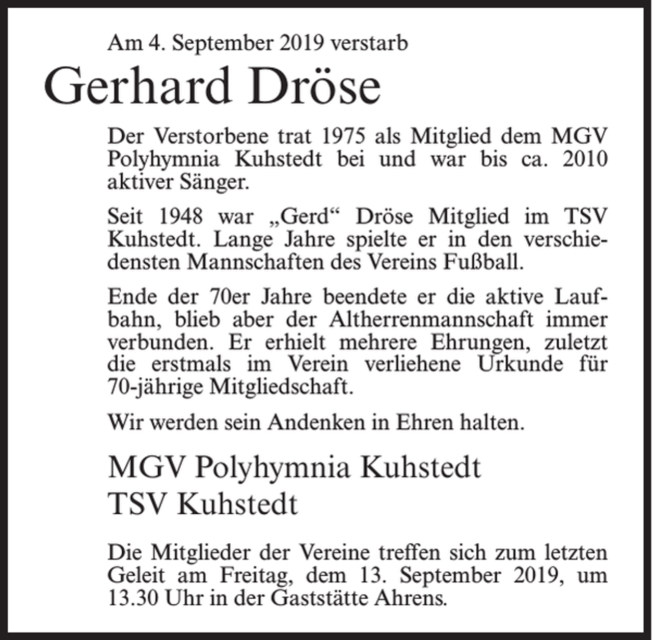 <p>Am 4. September 2019 verstarb</p><p>Gerhard Dröse</p><p>Der Verstorbene trat 1975 als Mitglied dem MGV<br />Polyhymnia Kuhstedt bei und war bis ca. 2010<br />aktiver Sänger.<br />Seit 1948 war „Gerd“ Dröse Mitglied im TSV<br />Kuhstedt. Lange Jahre spielte er in den verschiedensten Mannschaften des Vereins Fußball.<br />Ende der 70er Jahre beendete er die aktive Laufbahn, blieb aber der Altherrenmannschaft immer<br />verbunden. Er erhielt mehrere Ehrungen, zuletzt<br />die erstmals im Verein verliehene Urkunde für<br />70-jährige Mitgliedschaft.<br />Wir werden sein Andenken in Ehren halten.</p><p>MGV Polyhymnia Kuhstedt<br />TSV Kuhstedt<br />Die Mitglieder der Vereine treffen sich zum letzten<br />Geleit am Freitag, dem 13. September 2019, um<br />13.30 Uhr in der Gaststätte Ahrens.</p>