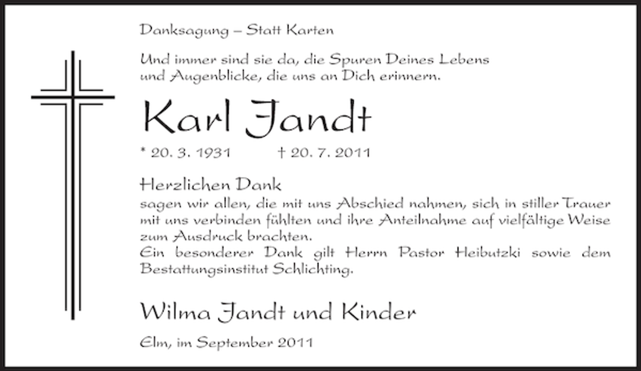 <p>Danksagung – Statt Karten<br />Und immer sind sie da, die Spuren Deines Lebens<br />und Augenblicke, die uns an Dich erinnern.</p><p>Karl Jandt<br />* 20. 3. 1931</p><p>† 20. 7. 2011</p><p>Herzlichen Dank<br />sagen wir allen, die mit uns Abschied nahmen, sich in stiller Trauer<br />mit uns verbinden fühlten und ihre Anteilnahme auf vielfältige Weise<br />zum Ausdruck brachten.<br />Ein besonderer Dank gilt Herrn Pastor Heibutzki sowie dem<br />Bestattungsinstitut Schlichting.</p><p>Wilma Jandt und Kinder<br />Elm, im September 2011</p>