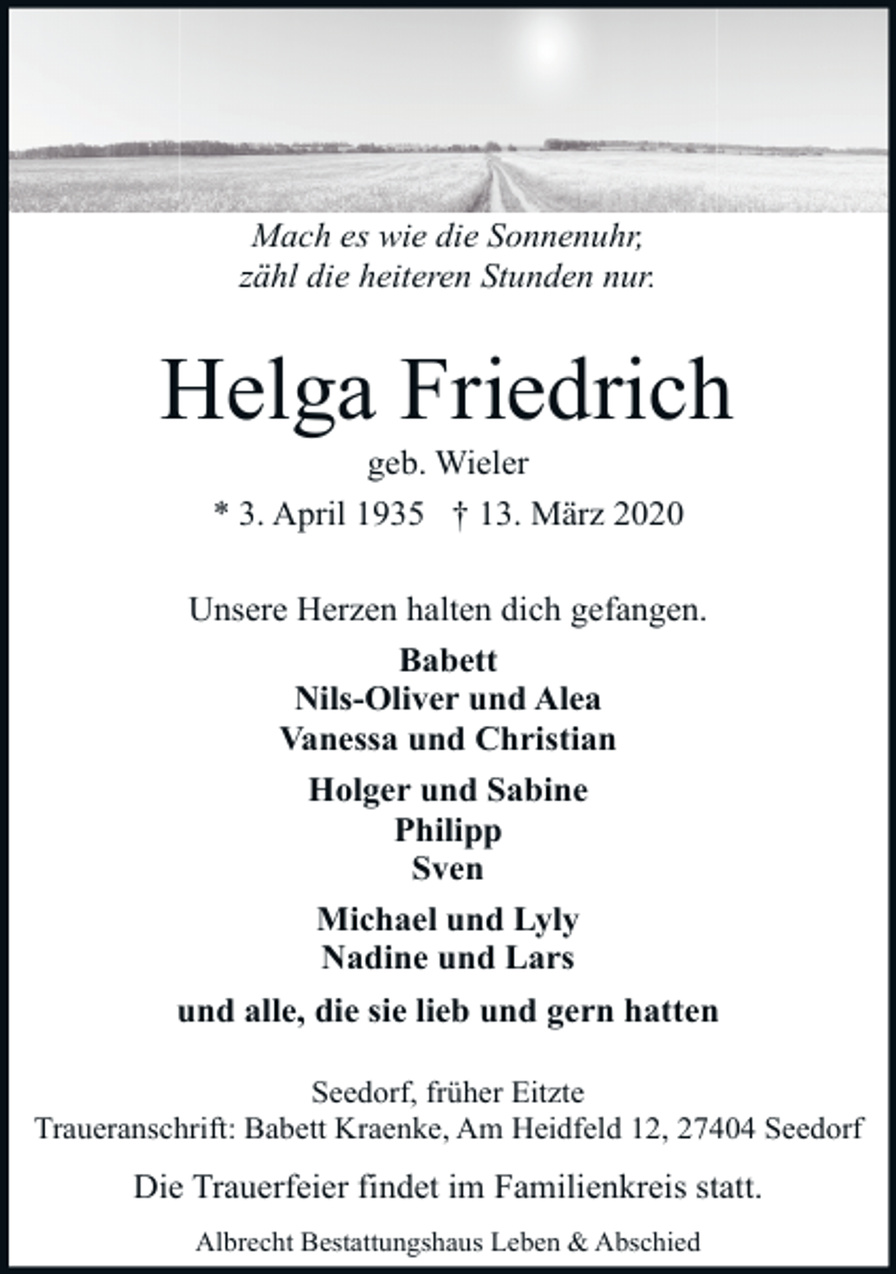 <p>Mach es wie die Sonnenuhr,<br />zähl die heiteren Stunden nur.</p><p>Helga Friedrich<br />geb. Wieler<br />* 3. April 1935 † 13. März 2020</p><p>Unsere Herzen halten dich gefangen.<br />Babett<br />Nils-Oliver und Alea<br />Vanessa und Christian<br />Holger und Sabine<br />Philipp<br />Sven<br />Michael und Lyly<br />Nadine und Lars<br />und alle, die sie lieb und gern hatten<br />Seedorf, früher Eitzte<br />Traueranschrift: Babett Kraenke, Am Heidfeld 12, 27404 Seedorf</p><p>Die Trauerfeier findet im Familienkreis statt.<br />Albrecht Bestattungshaus Leben &amp; Abschied</p>