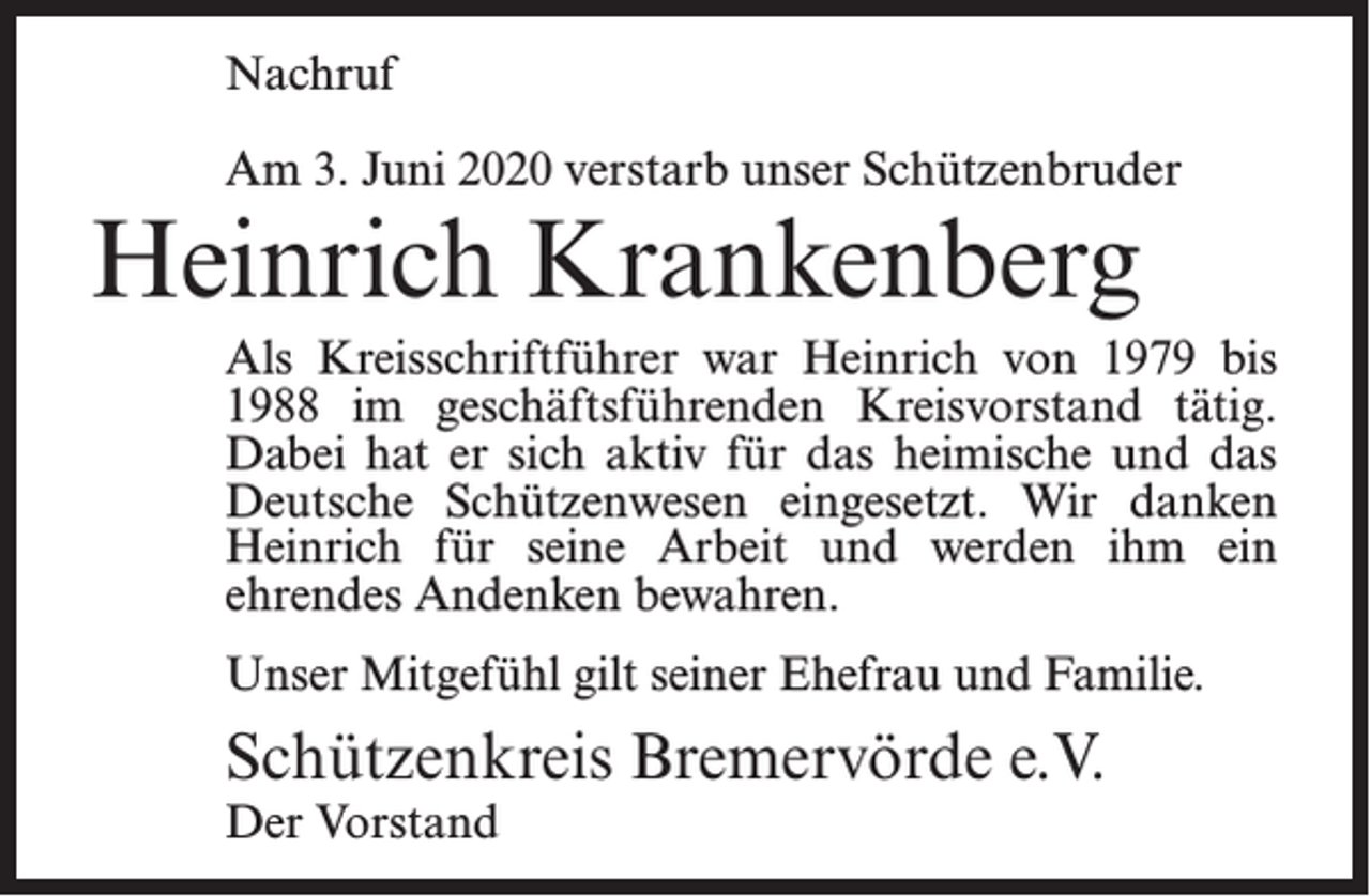 <p>Nachruf<br />Am 3. Juni 2020 verstarb unser Schützenbruder</p><p>Heinrich Krankenberg</p><p>Als Kreisschriftführer war Heinrich von 1979 bis<br />1988 im geschäftsführenden Kreisvorstand tätig.<br />Dabei hat er sich aktiv für das heimische und das<br />Deutsche Schützenwesen eingesetzt. Wir danken<br />Heinrich für seine Arbeit und werden ihm ein<br />ehrendes Andenken bewahren.<br />Unser Mitgefühl gilt seiner Ehefrau und Familie.</p><p>Schützenkreis Bremervörde e.V.<br />Der Vorstand</p>