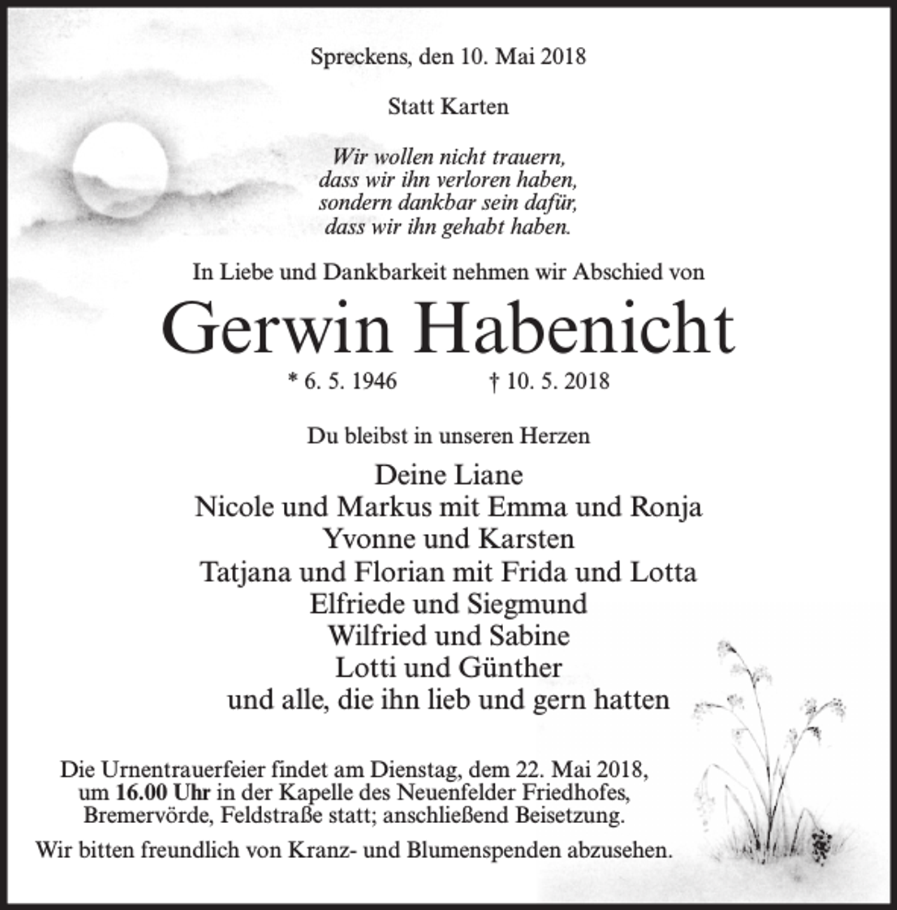 <p>Spreckens, den 10. Mai 2018<br />Statt Karten<br />Wir wollen nicht trauern,<br />dass wir ihn verloren haben,<br />sondern dankbar sein dafür,<br />dass wir ihn gehabt haben.<br />In Liebe und Dankbarkeit nehmen wir Abschied von</p><p>Gerwin Habenicht<br />* 6. 5. 1946</p><p>† 10. 5. 2018</p><p>Du bleibst in unseren Herzen</p><p>Deine Liane<br />Nicole und Markus mit Emma und Ronja<br />Yvonne und Karsten<br />Tatjana und Florian mit Frida und Lotta<br />Elfriede und Siegmund<br />Wilfried und Sabine<br />Lotti und Günther<br />und alle, die ihn lieb und gern hatten<br />Die Urnentrauerfeier findet am Dienstag, dem 22. Mai 2018,<br />um 16.00 Uhr in der Kapelle des Neuenfelder Friedhofes,<br />Bremervörde, Feldstraße statt; anschließend Beisetzung.<br />Wir bitten freundlich von Kranz- und Blumenspenden abzusehen.</p>