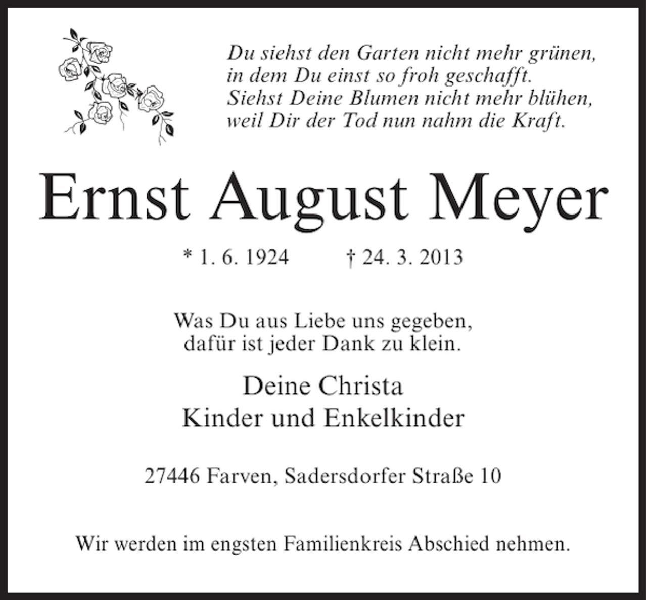 <p>Du siehst den Garten nicht mehr grünen,<br />in dem Du einst so froh geschafft.<br />Siehst Deine Blumen nicht mehr blühen,<br />weil Dir der Tod nun nahm die Kraft.</p><p>Ernst August Meyer<br />* 1. 6. 1924 † 24. 3. 2013<br />Was Du aus Liebe uns gegeben,<br />dafür ist jeder Dank zu klein.</p><p>Deine Christa<br />Kinder und Enkelkinder<br />27446 Farven, Sadersdorfer Straße 10<br />Wir werden im engsten Familienkreis Abschied nehmen.</p>