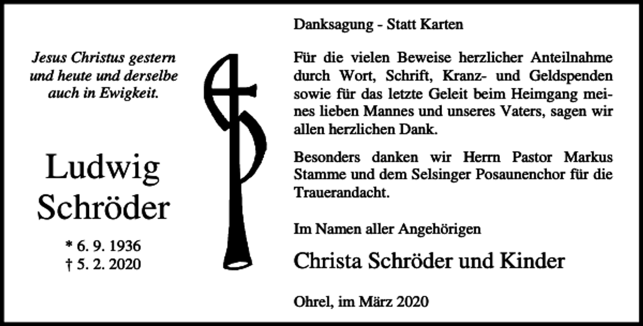 <p>Danksagung - Statt Karten<br />Jesus Christus gestern<br />und heute und derselbe<br />auch in Ewigkeit.</p><p>Für die vielen Beweise herzlicher Anteilnahme<br />durch Wort, Schrift, Kranz- und Geldspenden<br />sowie für das letzte Geleit beim Heimgang meines lieben Mannes und unseres Vaters, sagen wir<br />allen herzlichen Dank.</p><p>Ludwig<br />Schröder</p><p>Besonders danken wir Herrn Pastor Markus<br />Stamme und dem Selsinger Posaunenchor für die<br />Trauerandacht.</p><p>* 6. 9. 1936<br />† 5. 2. 2020</p><p>Im Namen aller Angehörigen</p><p>Christa Schröder und Kinder<br />Ohrel, im März 2020</p>