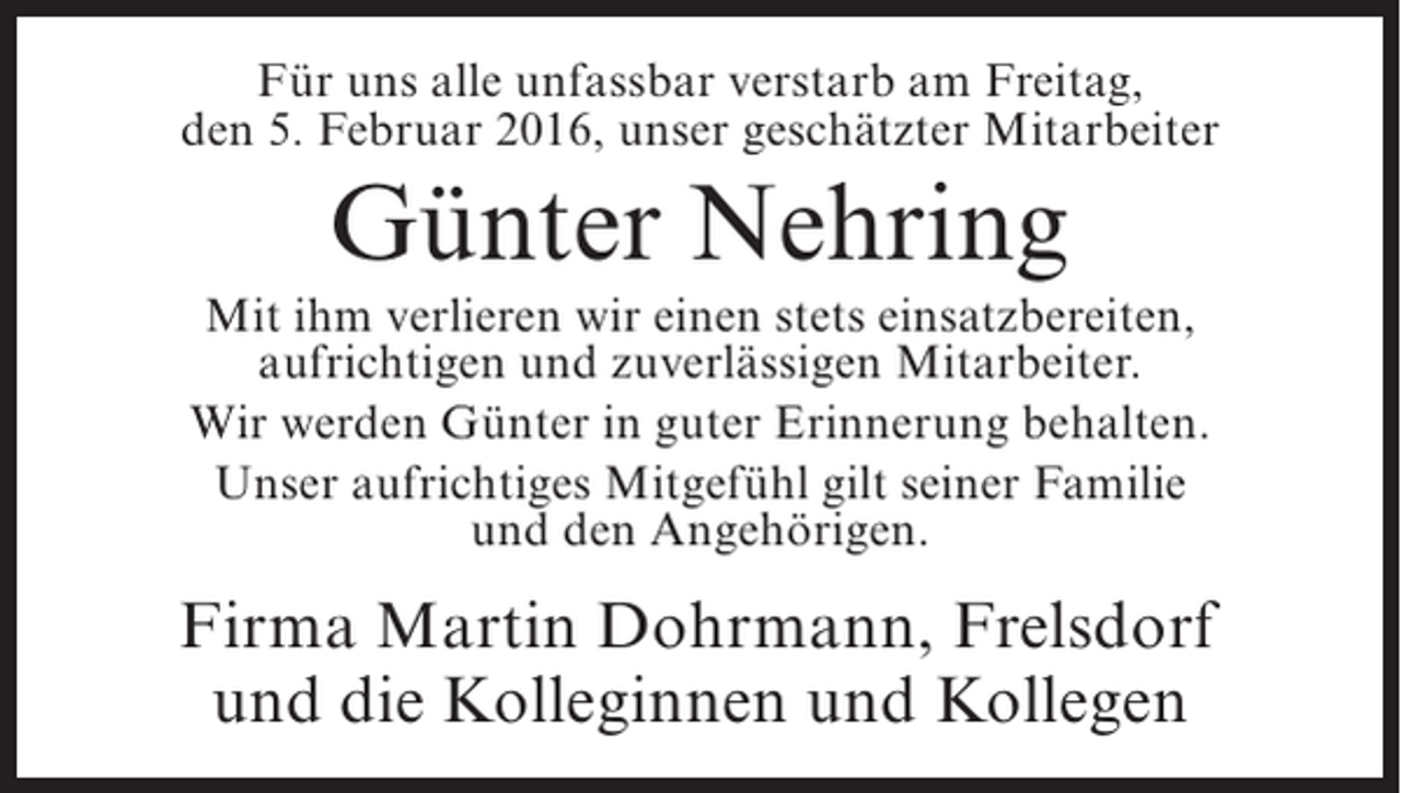 <p>Für uns alle unfassbar verstarb am Freitag,<br />den 5. Februar 2016, unser geschätzter Mitarbeiter</p><p>Günter Nehring<br />Mit ihm verlieren wir einen stets einsatzbereiten,<br />aufrichtigen und zuverlässigen Mitarbeiter.<br />Wir werden Günter in guter Erinnerung behalten.<br />Unser aufrichtiges Mitgefühl gilt seiner Familie<br />und den Angehörigen.</p><p>Firma Martin Dohrmann, Frelsdorf<br />und die Kolleginnen und Kollegen</p>