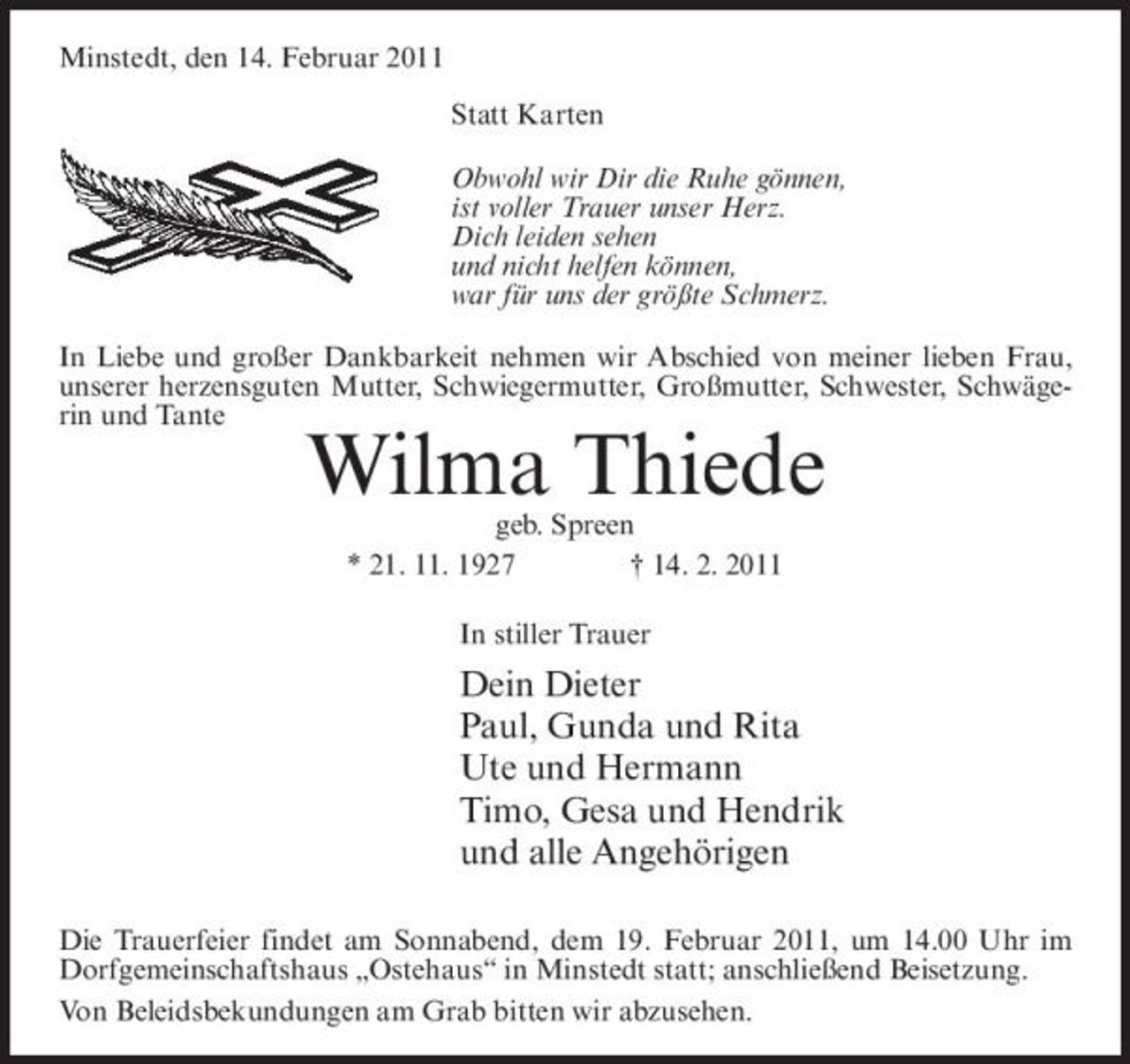 <p>Minstedt, den 14. Februar 2011 Statt Karten Obwohl wir Dir die Ruhe gönnen, ist voller Trauer unser Herz. Dich leiden sehen und nicht helfen können, war für uns der größte Schmerz. In Liebe und großer Dankbarkeit nehmen wir Abschied von meiner lieben Frau, unserer herzensguten Mutter, Schwiegermutter, Großmutter, Schwester, Schwägerin und Tante</p><p>Wilma Thiede<br />geb. Spreen * 21. 11. 1927 † 14. 2. 2011 In stiller Trauer</p><p>Dein Dieter Paul, Gunda und Rita Ute und Hermann Timo, Gesa und Hendrik und alle Angehörigen<br />Die Trauerfeier findet am Sonnabend, dem 19. Februar 2011, um 14.00 Uhr im Dorfgemeinschaftshaus „Ostehaus“ in Minstedt statt; anschließend Beisetzung. Von Beleidsbekundungen am Grab bitten wir abzusehen.</p>