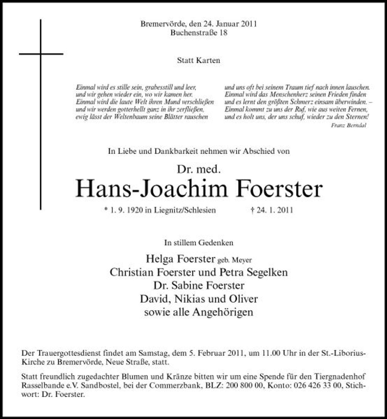 <p>Bremervörde, den 24. Januar 2011 Buchenstraße 18 Statt Karten<br />Einmal wird es stille sein, grabesstill und leer, und wir gehen wieder ein, wo wir kamen her. Einmal wird die laute Welt ihren Mund verschließen und wir werden gotterhellt ganz in ihr zerfließen, ewig lässt der Weltenbaum seine Blätter rauschen und uns oft bei seinem Traum tief nach innen lauschen. Einmal wird das Menschenherz seinen Frieden finden und es lernt den größten Schmerz einsam überwinden. – Einmal kommt zu uns der Ruf, wie aus weiten Fernen, und es holt uns, der uns schuf, wieder zu den Sternen!<br />Franz Berndal</p><p>In Liebe und Dankbarkeit nehmen wir Abschied von</p><p>Dr. med.</p><p>Hans-Joachim Foerster<br />* 1. 9. 1920 in Liegnitz/Schlesien † 24. 1. 2011 In stillem Gedenken</p><p>Helga Foerster geb. Meyer Christian Foerster und Petra Segelken Dr. Sabine Foerster David, Nikias und Oliver sowie alle Angehörigen</p><p>Der Trauergottesdienst findet am Samstag, dem 5. Februar 2011, um 11.00 Uhr in der St.-LiboriusKirche zu Bremervörde, Neue Straße, statt. Statt freundlich zugedachter Blumen und Kränze bitten wir um eine Spende für den Tiergnadenhof Rasselbande e.V. Sandbostel, bei der Commerzbank, BLZ: 200 8, Konto: 026 426 33 00, Stichwort: Dr. Foerster.</p>